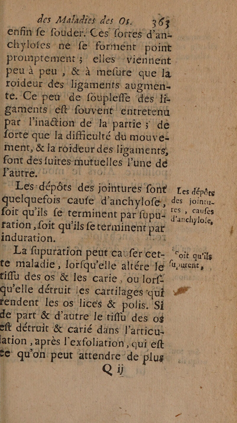 enfin fe fouder; Ces’ forres d’an: promptements elles’ viennent roideur dés ligaments augmens te. Ce peu ‘de foupleffe des Ii 8aments eft fouvent entretenu pat l'inaëtion de la partie ; dé forte que la difficulté du mouvez ment, &amp; la roideur des ligaments, font des fuites mutuelles l’une dé Pagtre. DONS 270; | F4 quelquefois -caufe d'anchylofe, foit qu'ils fe terminent par fupu= ration , foit qu'ils fe terminent par induration. dr nr te maladie, lorfqu'elle altére Je tiffu des os &amp; les carie, ou lorf: qu'elle détruit les cartilages-qui rendent les os lices &amp; polis. Si de part &amp; d'autre le tiflu des o$ ation , après l'exfoliation qui éft € qu'on. peut attendre de plus Qi Les dépêtg des jointu. res ,| caufes d'anchylole, | Soit qu'ils fU)UWEnt, . #