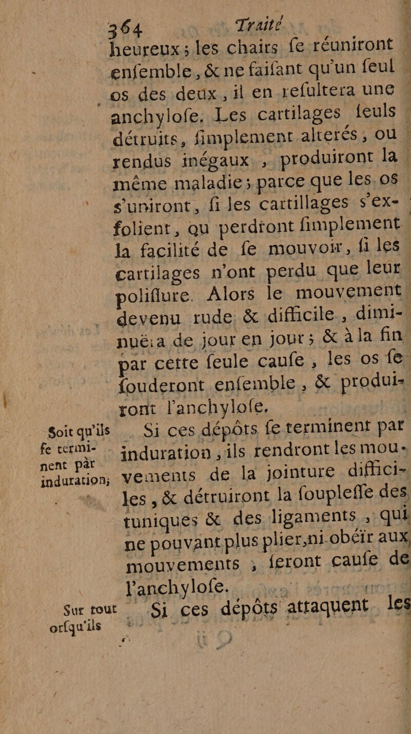 heureux; les chairs fe réuniront . enfemble, &amp; ne faifant qu'un feul » Soit qu'ils Fe termi- nent pàr induration; Sur tout orfqu'ils anchylofe. Les cartilages {euls : détruits, fimplement alterés , ou | rendus inégaux ; produiront la. même maladie; parce que les, o$ s’uniront, files cartillages s'ex- folient, qu perdtont fimplement la facilité de fe mouvoir, fi les cartilages n'ont perdu que leur poliflure. Alors le mouvement, devenu rude &amp; difficile, dimi-. nuë:a de jour en JoUt ; &amp;àlafin par cette feule caufe , les os fe fouderont enfemble, &amp; produis ront l’'anchylofe, 14 . Si ces dépôts fe terminent par induration , ils rendront les mou: vements de la jointure difici- les , &amp; détruiront la foupleffe des, tuniques &amp; des ligaments , qui pe pouvant plus plier,ni obéir aux. mouvements ; f£ront caufe de l’anchylofe. et 36 radin _ Si ces dépôts attaquent. les À