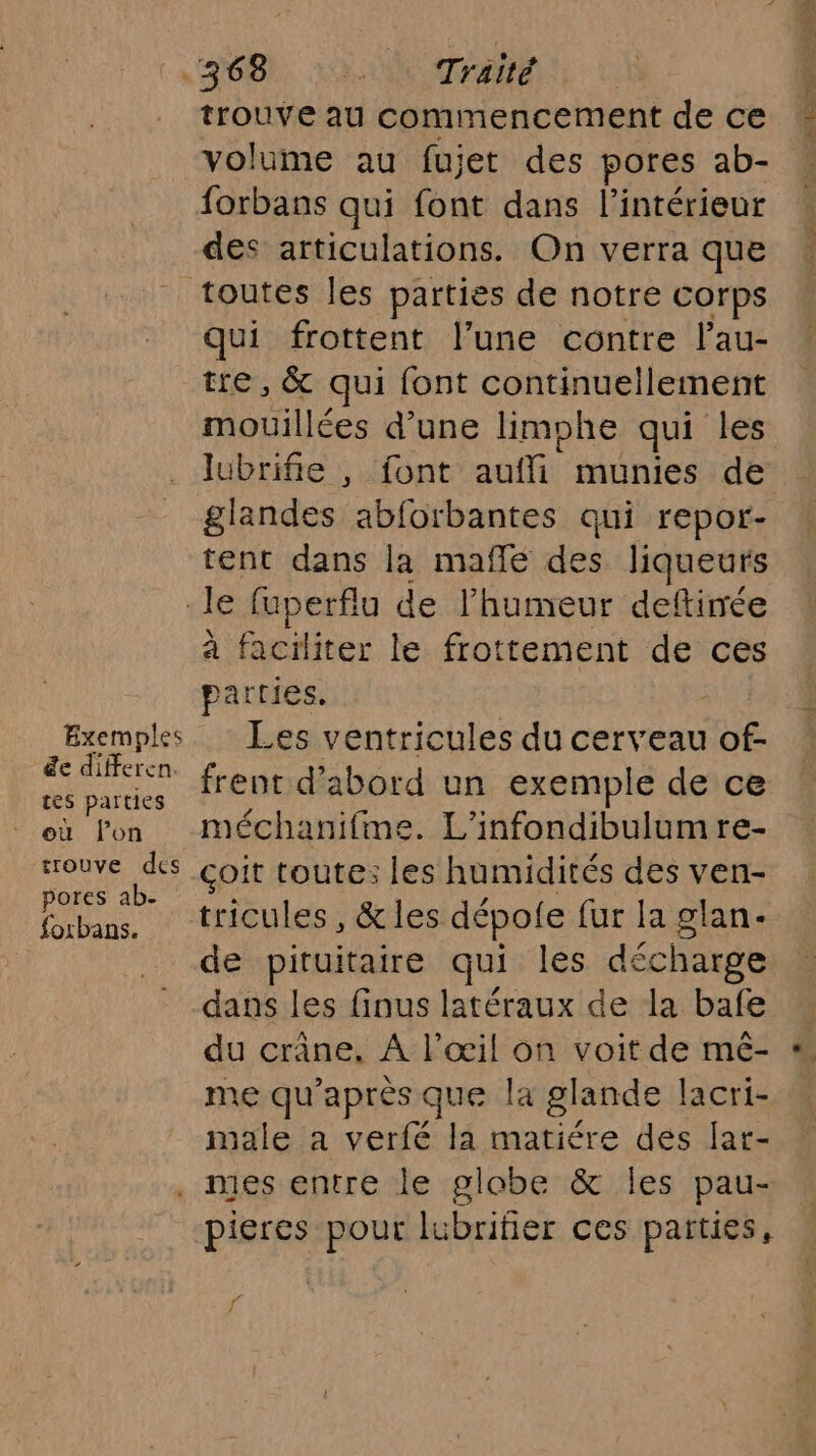 Exemples de differen. tes parties où lon trouve des pores ab- foxbans. trouve au commencement de ce volume au fujet des pores ab- forbans qui font dans l’intérieur des articulations. On verra que qui frottent l’une contre l’au- tre, &amp; qui font continuellement mouillées d’une limphe qui les lubrifie , font aufli munies de glandes abforbantes qui repor- tent dans la mafñlé des liqueurs à faciliter le frottement de ces parties, Ées ventricules du cerveau of- frent d’abord un exemple de ce méchanifime. L’infondibulumre- çoit toute: les humidités des ven- tricules, &amp; les dépofe fur la glan- de pituitaire qui les décharge dans les finus latéraux de la bafe du crâne, A l'œil on voit de mé- me qu’ après que la glande lacri- male a verfé la matiére des Jar- f fi de DT Dr ne 7