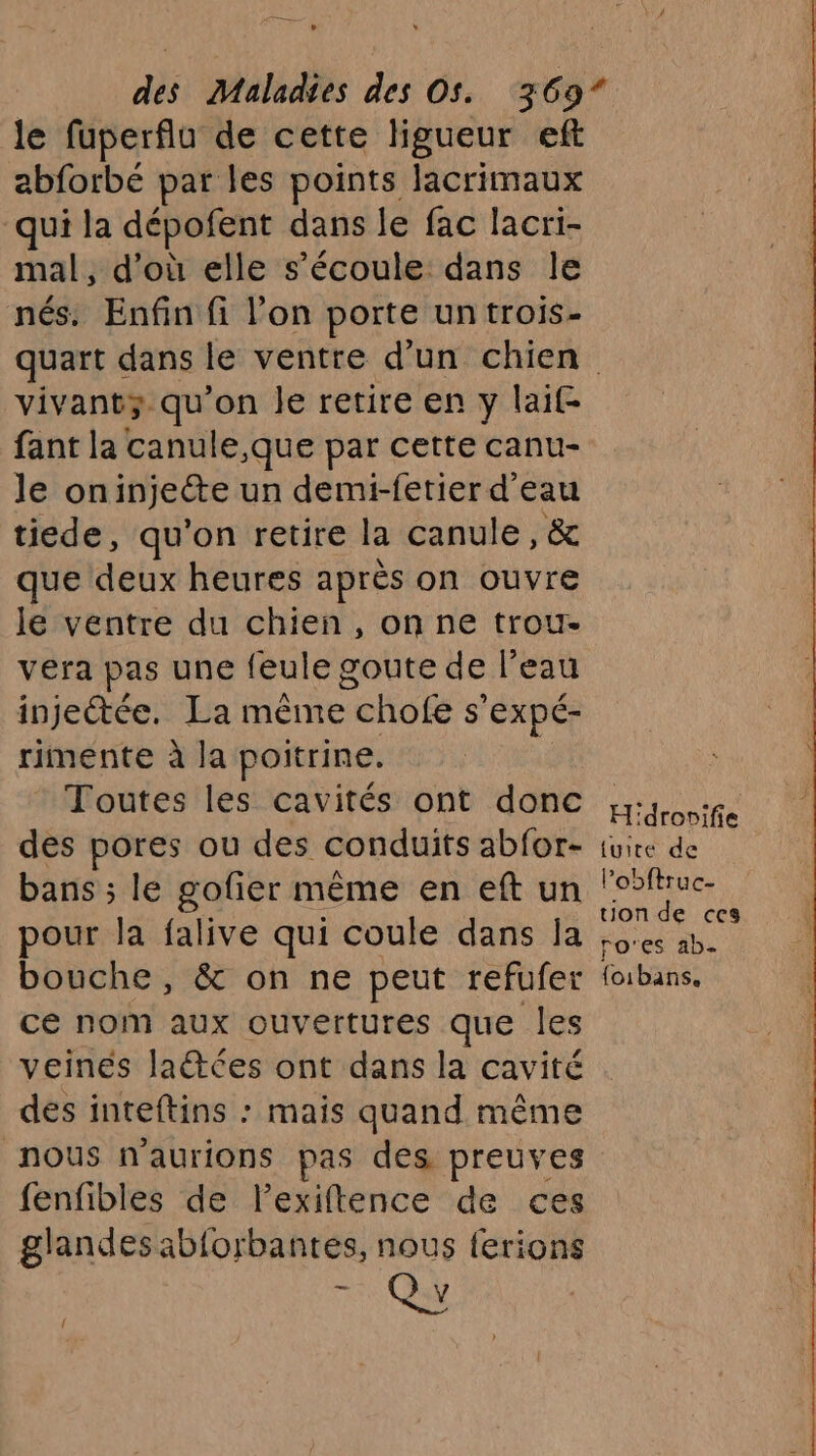 ee — le fuperflu de cette ligueur eft abforbé par les points lacrimaux qui la dépofent dans le fac lacri- mal, d’où elle s'écoule dans Île nés. Enfin fi l’on porte un trois- vivant qu'on le retire en y laif fant la canule,que par cette canu- le on injecte un demi-fetier d'eau tiede, qu’on retire la canule, &amp; que deux heures après on ouvre le ventre du chien, on ne trou- vera pas une feule goute de l’eau injetée. La même chofe s’ expé- rimente à la poitrine, Toutes les cavités ont donc des pores ou des conduits abfor- bans ; le gofier même en eft un pour la falive qui coule dans la bouche , &amp; on ne peut refufer ce nom aux ouvertures que les veines latées ont dans la cavité des inteftins : mais quand même H'drosifie {uite de l’obftruc- uonde ces ro'es ab. {oibans. fenfibles de lexiftence de ces glandes ab{orbantes, nous ferions ph {