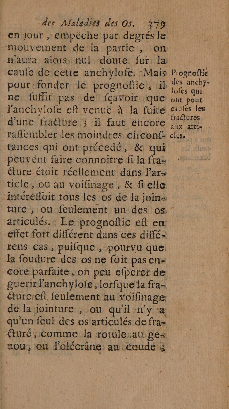 naura alors nul doute fur là caufe de cette anchylofe. :Mais pour-fonder le prognoftic, ik ne fuft pas de fçavoir que _l'anchylofe eft venuë à la fuite d'une fracture ; il faut encore _raflembler les moindres circonf- tances qui ont précedé, &amp; qui peuvent faire connoître fi la fras éture étoit réellement dans l’ars ticle, ou au voifinage , &amp; fielle ‘intéréfloit tous les os de la join Proonoftie des anchy- lofes qui ont pour caufes les fractures aux attie : cigse articulés. Le prognoftic eft en effet fort différent dans ces diffé lens Cas, puifque , pourvu que: Ja foudure des os ne foit pasen- core parfaite, oh peu efperer de _guerirl'anchylofe , lorfque la fra- éturereft, feulement au voifinage: de la Jointure , ou qu'il n’y ‘a qu'un feul des os articulés de fra- €turé, Comme la rotule:au ges