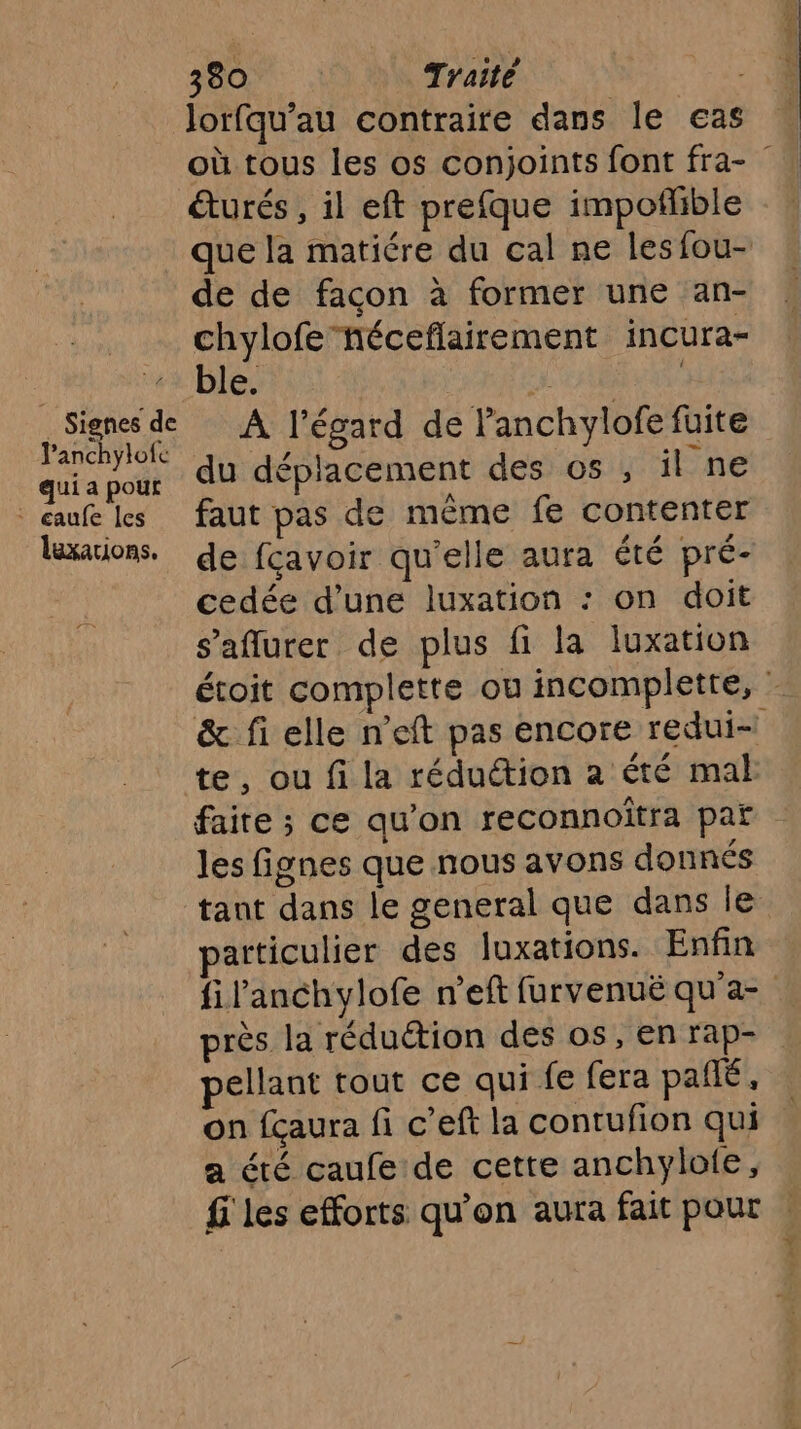 Jorfqu’au contraire dans le eas où tous les os conjoints font fra- éturés , il eft prefque impoflible que la matiére du cal ne lesfou- de de facon à former une an- chylofehéceflairement incura- | wi ble d iv de A l'égard de lanchylofe fuite qui a pour du déplacement des os , il ne auf les faut pas de même fe contenter laxarions, de fcavoir qu'elle aura été pré- cedée d’une luxation : on doit s’aflurer de plus fi la luxation étoit complette ou incompletre, &amp; fi elle n'eft pas encore redui= te, ou fi la réduction a été mab faire ; ce qu'on reconnoîtra par les fignes que nous avons donnés tant dans le general que dans Île articulier des luxations. Enfin fil’anchylofe n'eft furvenuë qu'a- près la réduétion des os, en rap- pellant tout ce qui fe fera pañié, on fçaura fi c’eft la contufion qui a été caufe de cette anchylole, fi les efforts qu'on aura fait pour %