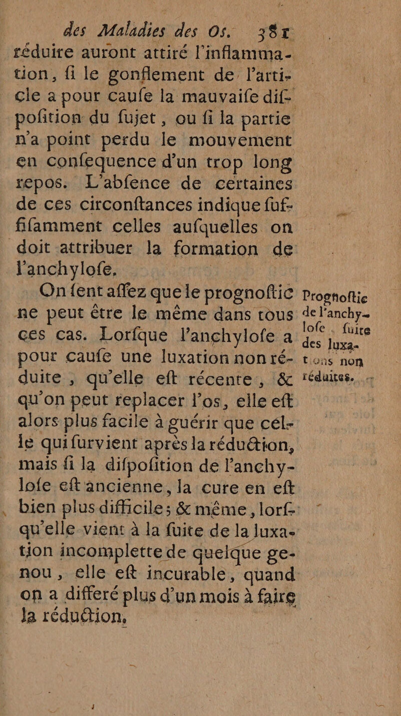 tion, fi le gonflement de larti- en confequence d’un trop long repos. L'abfence de certaines de ces circonftances indique fuf- fifamment celles aufquelles on l'anchylofe, ie On {ent affez quele prognoftic ne peut être le même dans rous ces cas. Lorfque l’anchylofe a pour çaufe une luxation non ré- duite , qu'elle eft récente, &amp; qu'on peut replacer los, elle eft alors plus facile à guérir que cél- le quifurvient après la rédu&amp;tion, mais fi la difpofition de l'anchy- lofe eft ancienne, la cure en eft qu'elle vient à la fuite de la luxa- tion incomplette de quelque ge- on a differé plus d’un mois à faire Ja réduétion, | | Progtoftie de l’anchy… lofe . fuite des luxa« tons non réduites.