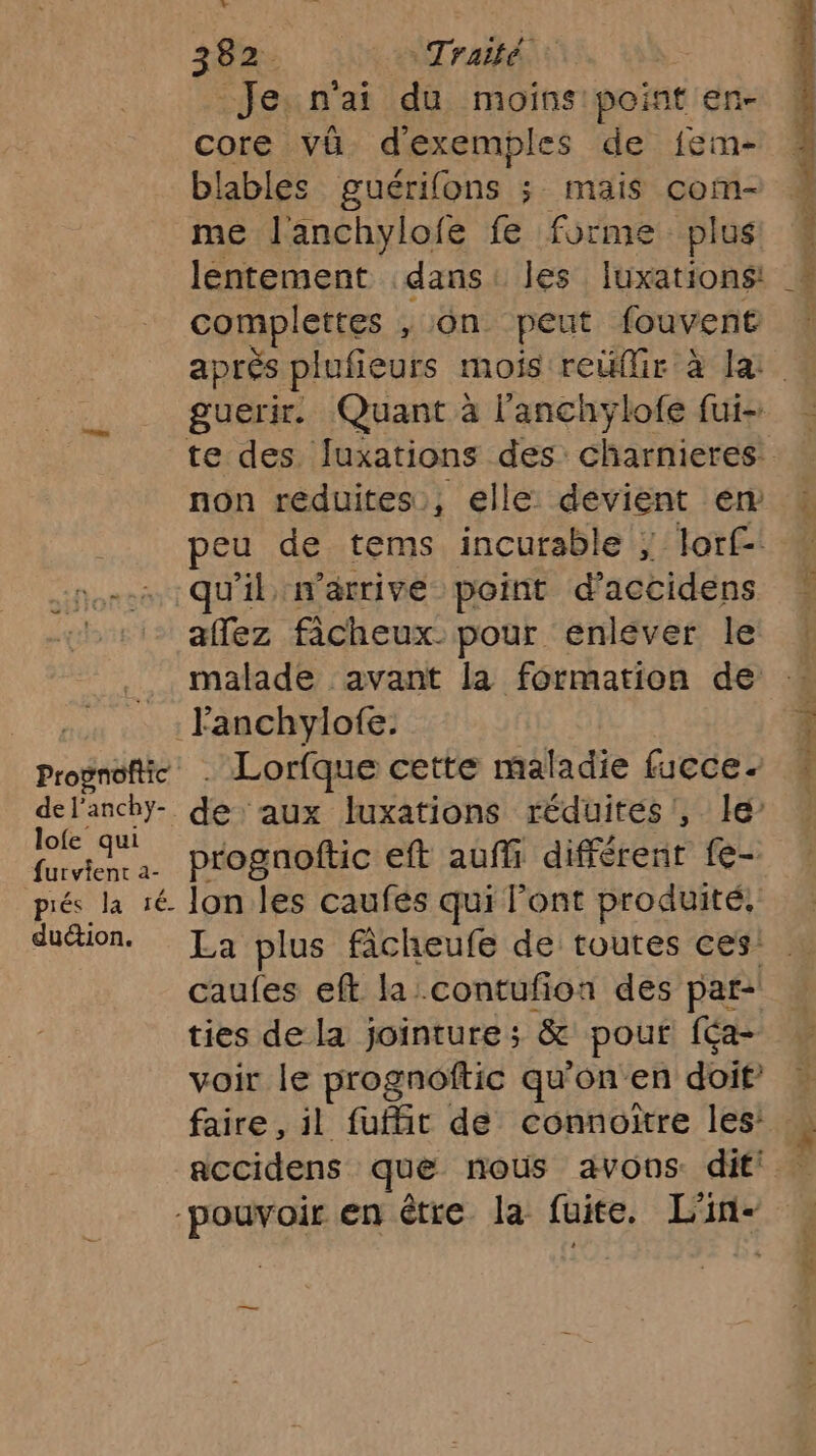 probe de l'anchy- lofe qui furvient 2- piés la 1é duction. 382 Traité : Je. n'ai du moins point en- core vü d'exemples de {em- blables guérifons ; mais com- me l'anchylofe fe forme plus lentement dans: les Iuxations! Lee dre on peut fouvent guerir. Quant à l'anchylofe fui- non réduites, elle: devient em peu de tems incurable ; lorf-: allez ficheux. pour enlever le malade avant la formation de Lorfque cette maladie fucce. de: aux luxations réduites, le’ prognoftic eft auñfi différent fe- lon les caufés qui l'ont produité, caufes eft la contufion des par- ties de la jointure ; &amp; pour [éa- voir le prognoftic qu'onen doit” faire , il fuffit de connoitre les’
