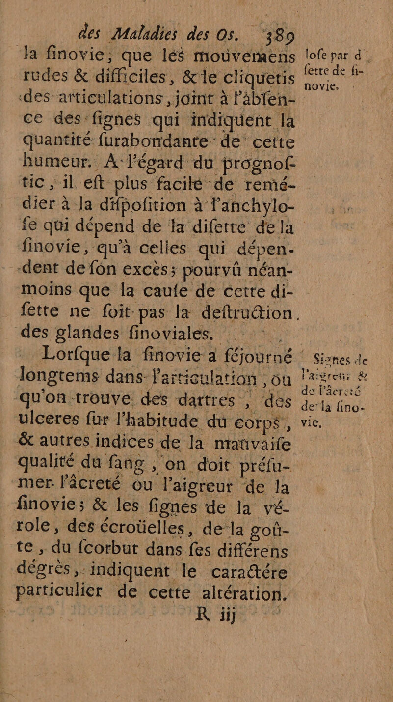 ‘ha finovie; que lés moüvermens rudes &amp; difficiles, &amp;le cliquetis lofe par d_ {etre de fi- novie, ce des fignes qui indiquent la quantité furabondante de‘ cette humeur. A: Pégard du prognof- tic ; il eft plus facilé de remé- dier à la difbofition à anchylo- finovie, qu’à celles qui dépen.- dent de fon excès; pourvû néan- moins que la caufe de cette di- des glandes finoviales. longtems dans l'articulation , où qu'on trouve des dartres , des ulceres fur l'habitude du COfp$, &amp; autres indices de la mauvaife qualité du fang , on doit préfu- mer lâcreté ou l’aigreur de la finovie; &amp; les fignes de la vé- role, des écroüelles, de la got- te ; du fcorbut dans fes différens dégrès, indiquent le caradére particulier de cette altération. ; R ii] | Siznes de l'aigreu; &amp; de lâcreté dela fino- vie,