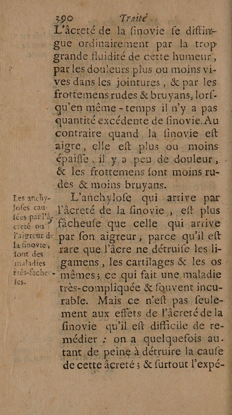 290 Traité L'âcreté de hf inovie fe CHE gue ordinairement par la trop grande fluidité de cette humeur, par les douleurs plus où moins vi- ves dans les jointures, &amp; par les frottemens rudes &amp; bruy ans, lorf- qu en même - LEnIps. il n'y a pas quantité excédente de finovie. Au contraire quand la finovie eft aigre, elle eft plus ou- moins épailfe il.y,a.peu de douleur, &amp; les frottemens font moins ru- -dés &amp; moins bruyans. Lesanchy L'anchylofe qui .artive par Ki au Fâcret é de la finovie , eft plus ets 7 fàcheufe que celle qui arrive oh de par fon aigreur ; parce qu il eft Luis are que l’âcre ne détruife tesli- | maladies gamens, les cartilages &amp; les os. or + mêmes; ce qui fait une maladie très-compliquée &amp; fouvent incu- rable. Mais ce n'éft pas feule- : ment aux effets de Pâcreté de la finovie qu’il eft difficile de re- médier : ona quelquefois aù - tant de peine à détruire la caufe : de cette acreté ; &amp; furtout |’ En |