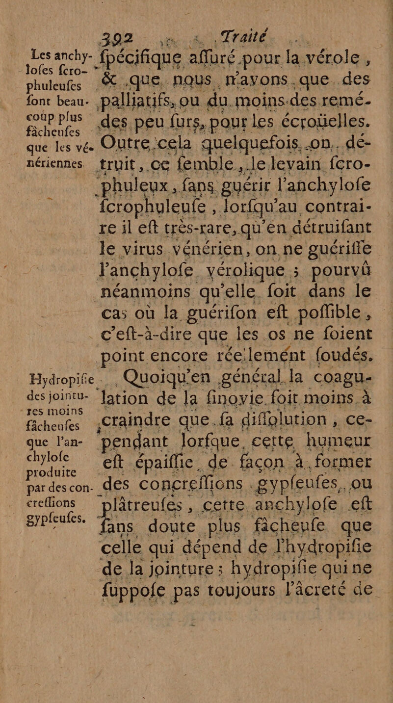 DAT Rique dure pour la vérole , ofes fcro- * phuleufes ST -QUE, NOUS. rayons que. des font beau. palliatifs, ou du. moins. des. remé- rt pus des peu furs, pour les écroüelles. que les vée Outre:cela quelquefois. .on.. de- nériennes truit, CE femble, .lelevain fcro- ‘phuleux, fans guérir l'anchylofe fcrophuleufe , Jorfqu’ au contrai- re il eft trés-rare, qu'en détruifant le virus vénérien, on.ne guérifle F anchylofe vérolique ÿ pourvü _néanmoins qu ‘elle. foit dans le cas où la guérifon eft poffible * . c’eft-à-dire que les os ne foient point encore rée; lemént foudés. Hydropife.. Quoiqu’en général. Ja coagu- des joinitu- ‘lation de la finovie. foit moins. à Be craindre que. fa diffglution , ce- que l’an- pendant lorfque. cette humeur chylole eft épaifhe. de. façon à. former un des concreflions gypleufes, ou _<refions ‘plâtreufes, cette anchylofe eft EROENEs pa doute plus fichenfe que celle qui dépend de lhydropifie de la jointure ; hydropifie qui ne fuppofe ps toujours l'âcreté ‘le: