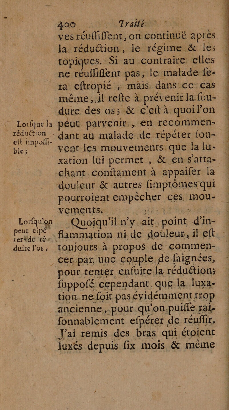 : Loifquela réduction eit impoñii- ble; Lorfqu'on qu ag peut cipé rertdc 1é* duire l'os ; 40% 2: Era ves réuMffent, on continuë après la rédudtion, le régime &amp; les topiques. Si au contraire elles ne réuflfiflent pas, le malade fe- ra eftropié ; mais. dans ce cas ss des os; &amp; c’eft à quoil’on péut parvenir , en recommen- dant au malade de répéter fou- vent les mouvements que la lu- xation lui permet , &amp; en s'atta- chant conftament à appaifer la douleur &amp; autres fimptômes qui pourroient empêcher ces mou- vements. TE Un Quoiqu'il n’y ait point d'in- flammation ni. de douleur, il eft toujours à propos de commen- pour tenter enfuite la réduction; fuppofé cependant. que la. luxa- tion. ne-foit pas évidémment trop ancienne,-pour .qu'on.puifie rai- fonnablement efpérer de réuflir. J'ai remis des bras qui étoient luxés depuis fix mois &amp; même PAPERS QU ONCE RES 7 rs: