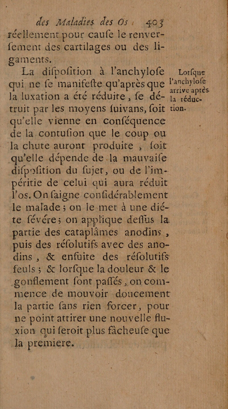 réellement pour caufe lerenver- gaments. La difpofition à l'anchylofe qui ne fe manifefte qu’ après que Ja luxation a été réduite , fe dé- truit par les moyens fuivans, foit qu'elle vienne en conféquence de la contufion que le coup ou qu'elle dépende de.la mauvaile péritie de celui qui aura réduit los. On faigne confidérablement partie des cataplimes anodins , puis des réfolutifs avec des ano- dins , & enfuite des réfolutifs feuls ; F lorfque la douleur & le la partie fans rien forcer, pour pe point attirer une nouvelle flu- xion qui feroit plus ficheufe que a premiere. Lorfque l anchylofe la réduc- tion.
