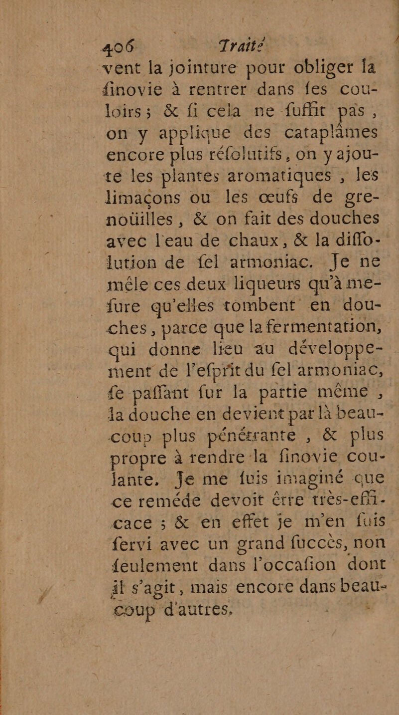 finovie à rentrer dans fes cou- loirs; & fi cela ne fuflit pas, on y applique des cataplâmes encore plus réfolutifs, on Y ajou- te les plantes aromatiques , les limaçcons ou les œufs de gre- noüilles , & on fait des douches avec l'eau de chaux, & la diflo- lution de fel armoniac. Je ne mêle ces deux liqueurs qu'à me- fure qu'elles tombent en dou- ches, parce que la fermentation, ui donne lieu au développe- ment de l’efprit du fel armoniac, fe paffant fur la païtie MÊME , la douche en devient par là beau- Coup plus pénétrante , & plus propre à rendre: la finovie cou- jante. Je me fuis im aginé que ce reméde devoit être très- ef; cace ; & en effet je m'en fuis fervi avec un grand fuccès, non feulement He l’occafon dont äl s’agit, mais encore dans DEA coup Paautrés: