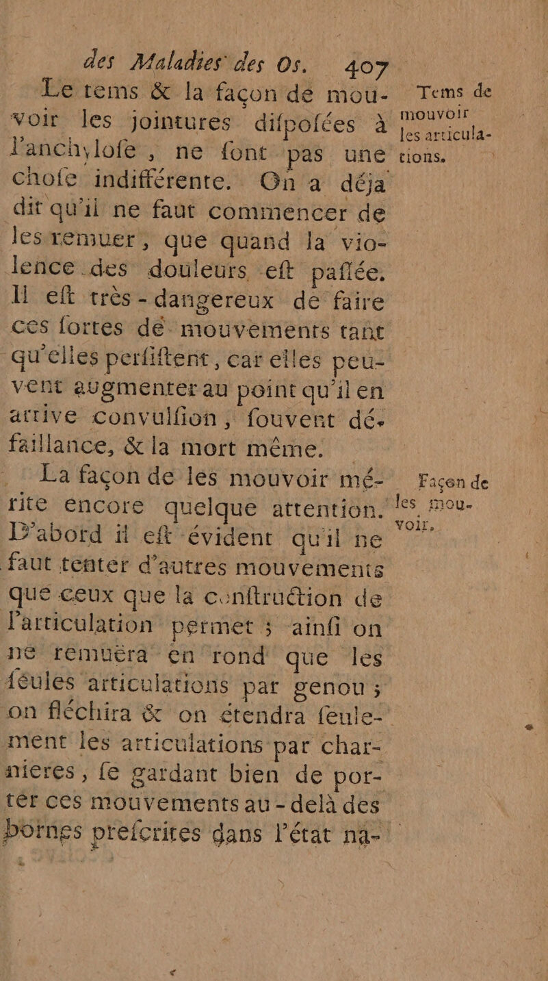 Le rems & la façon de mou- voir les jointures difpoiées à l’anch, lofe , he {ont pas une chofe indifférente. Gn a déja dit qu'il ne faut commencer de lesremuer, que quand la vio- lence des douleurs eft paflée. Il eft très - dangereux de faire ces fortes dé mouvements tant qu'elles perfiftent, car eîles peu- vent augmenter au point qu'ilen attive convulfion, fouvent dé. faillance, & la mort même. La façon de les mouvoir mé- rite éncore quelque attention. ?'abord il eft évident quil ne faut tenter d’autres mouvements que ceux que la conftruétion de Particulation permet ; ainfi on ne remuéra en rond que les ièules articulations par genou ; Tems de mouvoir les articula- tions. Faiçen de Mes mou. voir. ment les articulations par char- ter ces mouvements au - delà des