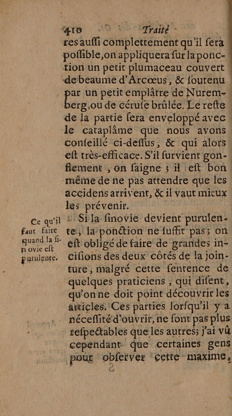 ap 9? ‘Traité - res aufli complettement qu'il fera | poffble, on appliquera fur la ponc-* tion un petit plumaceau couvert * debeaume d’Arcœus, &amp; foutenu | . par un petit emplâtre de Nurem- _ berg,ou de cérufe brûlée. Le refte de la partie fera enveloppé avec. le cataplâme que nous avons confeillé ci-deflus, &amp; qui alors. eft très-efficace. S'il furvient gon-. flement , on faigne ; left bon. même de ne pas attendre que les accidens arrivent, &amp; il vaut micux les prévenir. Ce qu'il 2 Sila finovie devient En . faur faire te la ponétion ne {uit pas; on ei eft obligé de faire de grandes in- purulenre. cifions des deux côtés de la Join- ture , malgré cette fenrence de quelques praticiens , qui difent, qu'onne doit point découvrir les articles. Ces parties lorfqu'il ya néceffité d’ ouvrir, ne font pas plus tefpectables que les autres ] ’ai vi cependant. que certaines gens pour PU ‘cette maxime,