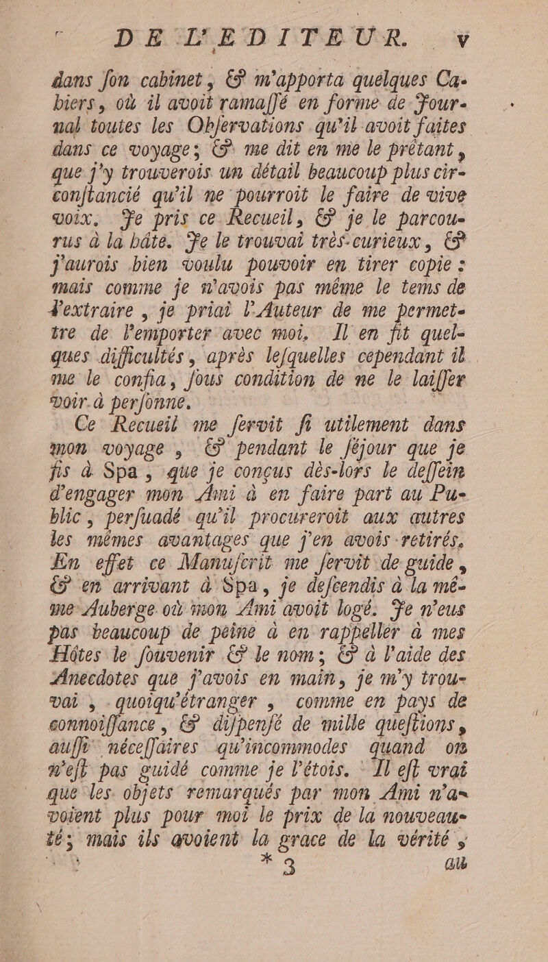 . DRIMEDITEUR ÿ dans Jon cabinet, € m'apporta quelques Ca: biers, où il avoit ramaf]é en forme de Four- ual toutes les Objervations qu’il avoit faites dans ce voyages © me dit em me le prétant, que j'y trouverois un détail beaucoup plus cir- conftancié qu'il ne pourroit le faire de vive voix. Te pris ce Recueil, &amp; je le parcou- rus à la hâte. Te le trouvai très-curieux, € j'aurois bien voulu pouvoir en tirer copie : mais comme je n'avois pas même le tems de d'extraire , je priai l’Auteur de me permet- tre de lemporter avec moi, Il en fit quel- ques difficultés, après lefquelles cépendant il me le confia, jous condition de ne le laifjer Doir.à perfonne. : Ce’ Recueil me fervit fi utilement dans mon voyage , © pendant le Jéjour que je fis à Spa, que je conçus dès-lors le deffein d'engager mon Ami à en faire part au Pu- blic , perfuadé ‘qu'il procureroit aux autres les mêmes avantages que j'en avois -retirés. En effet ce Manujcrit me fervit de guide, € en arrivant à Spa, je defcendis à la mé- me: Auberge où mon Ami avoit logé. Fe n’eus pas beaucoup de peine à en rappeller à mes Hôtes le fouvenir € le nom; € à l'aide des Anecdotes que j'avois en main, je m'y trou- vai , -quoiqu'étranger ; comme en pays de pres mes &amp; dijpenjé de mille queftions, auf néceffaires qu'incommodes quand 0% m'ejt pas guidé comme je l’étois. Il eff vrai que les. objets remarquês par mon Ami n’a voient plus pour moi le prix de la nouveau- tés mais ils avoient la grace de la vérité AA # 9 a