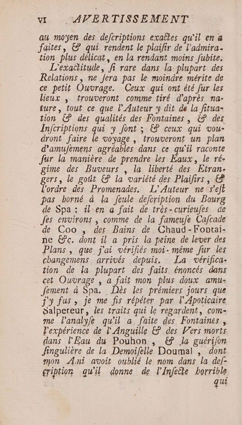 au moyen des defcriptions exaltes qu'il en a faites, € qui rendent le plaifir de l'admira. tion. plus délicat, en la rendant moins fubite. L’exattitude, fi rare dans la plupart des Relations , ne fera pas le moindre mérite de ce petit Ouvrage. Ceux qui ont été fur les lieux , trouveront comme tiré d'après na- ture, tout ce que l’Auteur y dit de la fitua- tion C5 des qualités des Fontaines , &amp; des Anjcriptions qui y font ; EŸ ceux qui vou- dront faire le voyage , trouveront un plan d’amufemens agréables dans ce qu'il raconte Jur la manière de prendre les Eaux, le ré- gime des Buveurs , la liberté des Etran- gers, le goût €ÿ la variété des Plaifirs, € l'ordre des Promenades. L'Auteur neis'eft pas borné à la feule defcription du Bourg de Spa : îlen a fait de très-curieufes de Jes environs , comme de la fameufe Ca/cade de Coo , des Bains de Chaud-Fontai- ne €c. dont il a pris la peine de lever des Plans , que j'ai vérifiés moi- même fur les changemens arrivés depuis, La ovérifica- tion de la plupart des faits, énoncés dans cet Ouvrage , a fait mon plus doux amu- fement à Spa. Dès les prémiers jours que j'y fus, je me fis répéter par l’Apoticaire Salpeteur, des traits qui le regardent, com- me l'analyle qu'il a faite des Fontaines, l'expérience de l'Anguille &amp; des Vers morts dans l'Eau du Pouhon , € Ja guérijon Jingulière de la Demoifelle Doumal , dont anon Ani avoit oublié le nom dans la def- gription qu'il donne de l'Inféûe horrible qui