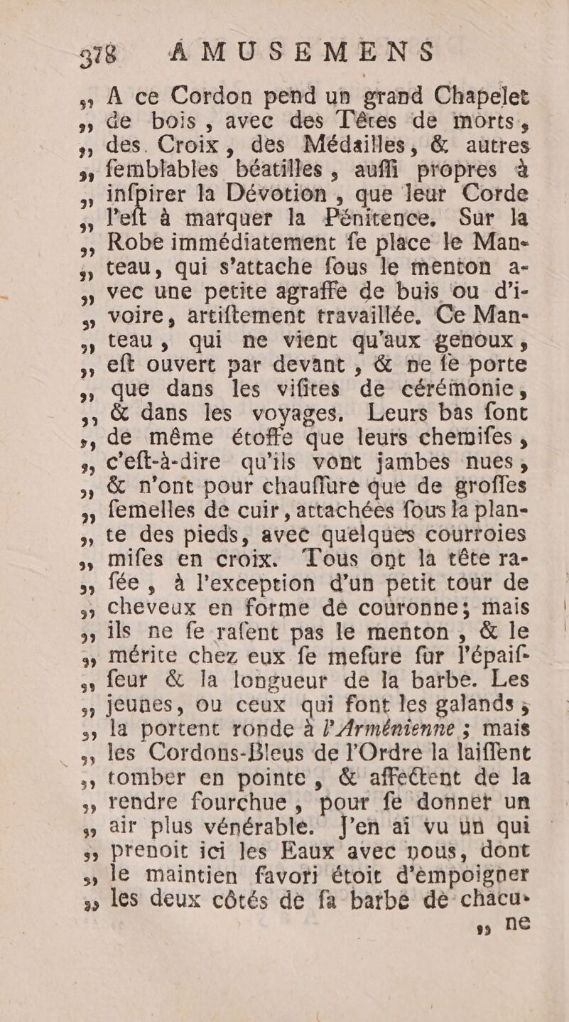 59 29 2) 39 9) LL 39 9) 9) 3? 3 3 3, 39 LA 39 9 29 9) 3 59 99 99 93 9 A ce Cordon pend un grand Chapelet Ge bois , avec des Têres de morts, des. Croix, des Médailles, &amp; autres femblables béatilles, aufli propres à infpirer la Dévotion , que leur Corde left à marquer la Pénitence, Sur la Robe immédiatement fe place le Man- teau, qui s'attache fous le menton a- vec une petite agraffe de buis ou d’i- voire, artiftement travaillée. Ce Man- teau , qui ne vient qu'aux genoux, eft ouvert par devant , &amp; ne fe porte que dans les vifites de cérémonie, &amp; dans les voyages, Leurs bas font de même étore que leurs chemifes , c’eft-à-dire qu'ils vont jambes nues, &amp; n’ont pour chauflure que de grofles femelles de cuir, attachées fous la plan- te des pieds, avec quelques courroies mifes en croix. Tous ont la tête ra- fée , à l'exception d’un petit tour de cheveux en forme dé couronne; mais ils ne fe rafent pas le menton , &amp; le mérite chez eux fe mefure fur l’épaif- feur &amp; la longueur de la barbe. Les 5 1 3, 5, 39 3, 5, la portent ronde à l’Arménienne ; mais les Cordons-Bleus de l'Ordre la laiffent tomber en pointe , &amp; affectent de la rendre fourchue , pour fe donnet un air plus vénérableé. J'en ai vu un qui prenoit ici les Eaux avec nous, dont le maintien favori étoit d'émpoigner ss NE