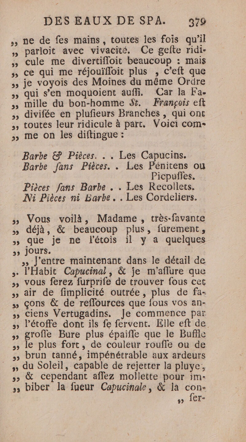 ne de fes mains, toutes les fois qu'il parloit avec vivacité. Ce gefte ridi- cule me divertifloit beaucoup : mais &gt; ce qui me réjouïfloit plus , c’eft que je voyois des Moines du même Ordre _ qui s’en moquoient auffi. (Car la Fa. __, mille du bon-homme Si. François eft » divifée en plufieurs Branches , qui ont , toutes leur ridicule à part. Voici com- 5 me on les diftingue : Barbe &amp; Pièces. . . Les Capucins. Barbe fans Pièces. . Les Pénitens ou : Picpufies. Pièces fans Barbe . . Les Recoilets. _ Ni Pièces ni Barbe. . Les Cordeliers. » Vous voilà, Madame, très-favante » déjà, &amp; beaucoup plus, fürement, » que je ne l'étois il y a quelques ss jours. | » J'entre maintenant dans le détail de + l'Habit Capucinal, &amp; je m'aflure que &gt; vous ferez furprife de trouver fous cet » air de fimplicité outrée, plus de fa- » çons &amp; de reflources que fous vos an- &gt; Ciens Vertugadins. Je commence par » l’étoffe dont ils fe fervent. Elle eft de » groffe Bure plus épaifle que le Buffle &gt; le plus fort, de couleur rouffe ou de brun tanné, impénétrable aux ardeurs \ du Soleil, capable de réjetter la pluye: piuye, »» &amp; cependant aflez mollette pour im- biber la fueur Capucinale, &amp; la con- ss 1CE