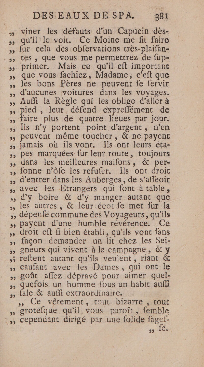 3 5, 3 59 5, D 5 5) 5, 5 3 CE 5) ss 3, 5 39 22 23 29 DESEAUX DESPA 381 viner les défauts d’un Capucin dès- qu’il le voit. Ce Moine me fit faire fur cela des obfervations très-plaifan- tes , que vous me permettrez de fup- primer. Mais ce qu'il eft important que vous fachiez, Madame, c’eft que les bons Pères ne peuvent fe fervir d’aucunes voitures dans les voyages. Auffi la Règle qui les oblige d’aller à pied , leur. défend expreflément de faire plus de quatre lieues par jour. Ïs n’y portent point d'argent, n’en peuvent même toucher, &amp; ne payent jamais où ils vont. Îls ont leurs éta- pes marquées: fur leur route, toujours dans les meilleures maifons, &amp; per- fonne n’ôfe les refufer. ls: ont droit d'entrer dans les Auberges, de s’afleoir avec les Etrangers qui font à table, d'y boire &amp; d’y manger autant que les autres, &amp; leur écoc fe met fur la 39 payent d'une humble révérence. Ce droit eft fi bien établi, qu’ils vont fans façon demander un lit chez les Sei- gneurs qui vivent à la campagne, &amp; y reftent autant qu’ils veulent, riant &amp; caufant avec les Dames, qui ont le goût aflez dépravé pour aimer quel- quefois un homme fous un habit auffi fale &amp; aufli extraordinaire. » CE vétement, :tout-1bizarre/oût grotefque qu'il vous parofît, femble cependant dirigé par une folide fagef- A