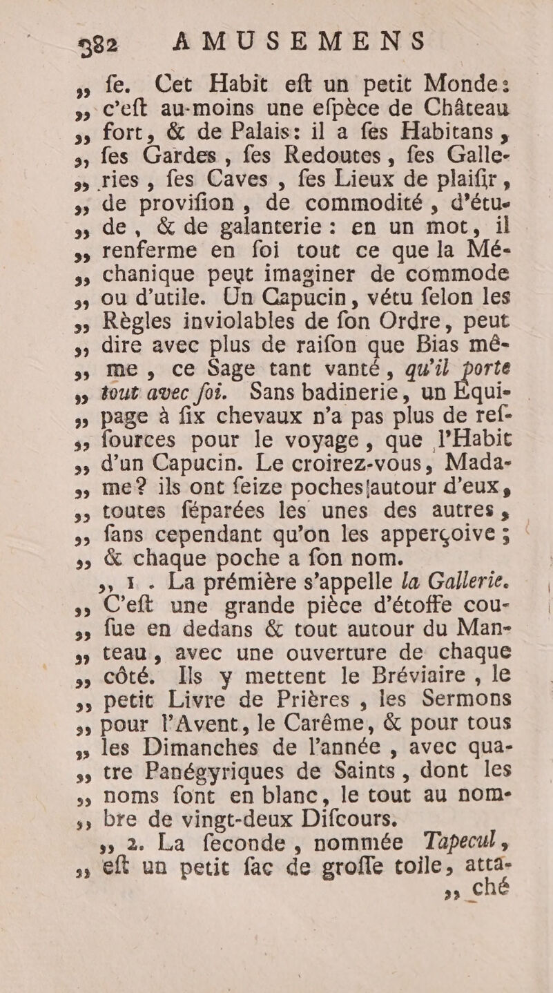 » fe. Cet Habit eft un petit Monde: » C’eft au-moins une efpèce de Château 3 fort, &amp; de Palais: il a fes Habitans, 3, fes Gardes , fes Redoutes , fes Galle- » ries , fes Caves , fes Lieux de plaifir, » de provifion, de commodité , d’étu- » de, &amp; de galanterie : en un mot, il » renferme en foi tout ce que la Mé- 3, Chanique peut imaginer de commode &gt; ou d’utile. Un Capucin, vétu felon les » Règles inviolables de fon Ordre, peut » dire avec plus de raifon que Bias mé- &gt; me, ce Sage tant vanté, qw'il porte » tout avec foi. Sans badinerie, un Equi- » page à fix chevaux n’a pas plus de ref- ss fources pour le voyage, que l’Habit &gt; d’un Capucin. Le croirez-vous, Mada- » me? ils ont feize pocheslautour d'eux, » toutes féparées les unes des autres, 5 fans cependant qu’on les apperçoive ; » &amp; chaque poche a fon nom. &gt;» 1 - La prémière s'appelle la Gallerie. ss C'eft une grande pièce d’étoffe cou- &gt;» [ue en dedans &amp; tout autour du Man- 4 teau, avec une ouverture de chaque 5 Côté. Ils y mettent le Bréviaire , le , petit Livre de Prières , les Sermons + Pour l'Avent, le Carême, &amp; pour tous » les Dimanches de l’année , avec qua- tre Panégyriques de Saints, dont les noms font en blanc, le tout au nom- ,, bre de vingt-deux Difcours. »» 2. La feconde , nommée Tapecul, » €ft un petit fac de groffe toile, atta- &gt;» € w