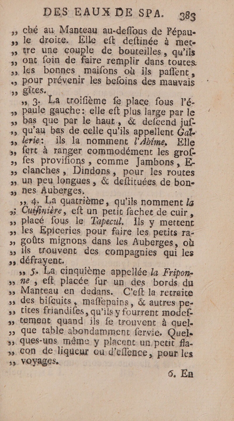 œ v% Vv 22 32 39 DES EAUX DE SPA. 98 ché au. Manteau au-deflous de Pépau- le droite. Elle eft deftinée à met re une couple de bouteilles, qu'ils ont foin de faire remplir dans toutes. pour prévenir les befoins des mauvais :: gites, . », 3 La troifième fe place fous l'é- paule gauche : elle eft plus large par le bas que par le haut, &amp; defcend juf lerie: ils la nomment l’Akime, Elle fert à ranger commodément les grof- fes provifions , comme Jambons, E- clanches , Dindons, pour les routes un peu longues, &amp; deftituées de bone nes. Auberges, A »», 4 La quatrième, qu’ils nomment La placé fous le Topecul. Ils y mettent les Epiceries pour faire les petits ra- goûts mignons dans les Auberges, où ils trouvent des compagnies qui les défrayené. ss 5+ La, Cinquième appellée.Za Fripon- ne. , elt, placée fur un des bords. du Manteau en dedans. C’eft la retraite des bifcuits, maflepains, &amp; autres pe- cites friandifes, qu’ils y fourrent modef- tement quand ils fe trouvent à quel. que table abondamment fervie. Quel. ques-uns même y placent un, petit fla- con de liqueur ou d’eflence, pour les vOYages.