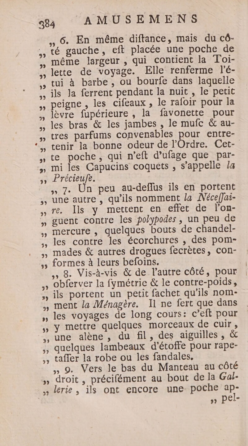 6. En même diftance, mais du cô- té gauche, eft placée une poche de même largeur , qui contient la Toi- lette de voyage. Elle renferme l'é- tui à barbe, ou bourfe dans laquelle ils Ja ferrent pendant la nuit , le petit peigne , les cifeaux , le rafoir pour la , lèvre fupérieure , la favonette pour , les bras &amp; les jambes , le mufc &amp; au- » tres parfums convenables pour entre- *,, tenir la bonne odeur de l'Ordre. Cet- te poche, qui n’eft d’ufage que par- » mi les Capucins coquets , s’appelle la FA prete ,, 7. Ün peu au-deflus ils en portent ,, une autre, qu’ils nomment la MNéceffai- re. Ils y mettent en effet de l'on- ,» guent contre les polypodes , un peu de mercure , quelques bouts de chandel- les contre les écorchures , des pom- ,, mades &amp; autres drogues fecrètes, con- ,; formes à leurs befoins. 3 »» 8. Vis-à-vis &amp; de l’autre côté, pour » Obferver la fymétrie &amp; le contre-poids, , ils portent un petit fachet qu’ils nom- , ment la Ménagère. Il ne fert que dans » les voyages de long cours: c’eft pour » Y mettre quelques morceaux detcuir, ,, une alène, du fil, des aiguilles , &amp; ,, quelques lambeaux d’étoffe pour rape- ,, taffer la robe ou les fandales. ,, 9. Vers le bas du Manteau au côté , droit, précifément au bout de la Gaf- lerie , ils ont encore une poche ap- | » pel-