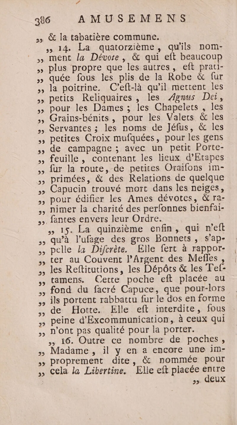 ., &amp; la tabatière commune. &gt; 14 La quatorzième, qu'ils nom- , ment la Dévore, &amp; qui eft beaucoup » plus propre que les autres, eft prati- » quée fous les plis de la Robe &amp; fur , la poitrine. C’eft-là qu’il mettent les ,, petits Reliquaires, les Ægmus Dei, ,, pour les Dames ; les Chapelets , les ,, Grains-bénits, pour les Valecrs &amp; les Servantes ; les noms de Jéfus, &amp; les » petites Croix mufquées, pour les gens , de campagne ; avec un petit Porte- ,, feuille, contenant les lieux d’Etapes ,, fur la route, de petites Oraïfons im- ,, primées, &amp; des Relations de quelque , Capucin trouvé mort dans les neiges, ,, pour édifier les Ames dévotes, &amp; ra- ,, nimer la charité des perfonnes bienfai- ». fantes envers leur Ordre. » 15. La quinzième enfin, qui n’eft qu’à l’ufege des gros Bonnets, s'ap- ,, pelle La Difcrète. Elle fert à rappor- , ter au Couvent l’Argent des Mefles , ,, les Reftitutions, les Dépôts &amp; les Fef- ,, tamens, Cette poche eft placée au fond du facré Capuce, que pour-lors ils portent rabbattu fur le dos en forme ,, de Hotte. Elle eft interdite, fous peine d'Excommunication, à ceux qui ,, n’ont pas qualité pour la porter. ,, 16. Outre ce nombre de poches, , Madame , il y en a encore une im- &gt;» proprement dite, &amp; nommée pour ,, Cela la Libertine. Elle eft placée entre &gt;». deux