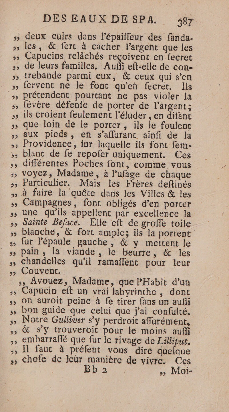 s&gt; deux cuirs dans l’épaiffeur des fanda- &gt; les, &amp; fert à cacher l’argent que les » Capucins relâchés reçoivent en fecret +, de leurs familles. Auf eft-elle de con- &gt;» trebande parmi eux, &amp; ceux qui s’en _ , fervent ne le font qu'en fecret. Ils _s prétendent pourtant ne pas violer la &gt;» févère défenfe de porter de l'argent; + ils croient feulement l'éluder , en difant 5» que loin de le porter, ils le foulent &gt;&gt; aux pieds, en s’aflurant ainfi de la +» Providence, fur laquelle ils font fem- &gt; blant de fe repofer uniquement. Ces +» différentes Poches font, comme vous s, voyez, Madame, à l’ufage de chaque » Particulier, Mais les Frères deftinés » à faire la quête dans les Villes &amp; les &gt; Campagnes, font obligés d’en porter &gt; Une qu’ils appellent par excellence la » Sainte Beface. Elle eft de groffe toile 5» blanche, &amp; fort ample; ils la portent :, fur Pépaule gauche , &amp; y mettent le ss pain, la viande , le beurre, &amp; les + Chandelles qu’il ramaflent pour leur 5 Couvent. Avouez, Madame, que Habit d’un ,;s Capucin eft un vrai labyrinthe, dont &gt;» Où auroit peine à fe tirer fans un aufii ; bon guide que celui que j'ai confüulté. » Notre Gulliver s’y perdroit afflurément, ss &amp; S'y trouveroit pour le moins aufli &gt;, embarraflé que fur le rivage de Lillipur. &gt;, Il faut à préfent vous dire quelque chofe de leur manière de vivre. Ces # G Bb 2 Moi-