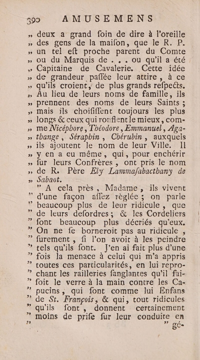 D 3 39 29 39 32 3 1 +7 3 53 deux a grand foin de dire à l'oreille des gens de la maïfon, que le R. P. un tel eft proche parent du Comte ou du Marquis de . . . ou qu’il a été Capitaine de Cavalerie. Cette idée de grandeur paflée leur attire, à ce qu’ils croient, de plus grands refpeéts. Au lieu de leurs noms de famille, ils prennent des noms de leurs Saints; mais ils choififlent toujours les plus longs &amp; ceux quirorflentle mieux, com- me Micéphore, Théodore, Emmanuel, Aga- thange , Sérapbin , Chérubin , auxquels ils ajoutent le nom de leur Ville. Il y en a eu même, qui, pour enchérir fur leurs Confrères , ont pris le nom de R. Père Æly Lammafabacthany de Sabaot. ” À cela près, Madame, ils vivent d'une façon aflez règlée ; on parle beaucoup plus de leur ridicule, que de leurs defordres; &amp; les Cordeliers font beaucoup plus décriés qu'eux. On ne fe borneroit pas au ridicule , furement , fi l’on avoit à les peindre tels qu’ils font. J’en ai fait plus d’une fois la menace à celui qui m’a appris toutes ces particularités, en lui repro- chant les railleries fanglantes qu'il fai- foit le verre à la main contre les Ca- pucins, qui font comme lui Enfans de Sr. François, &amp; qui, tout ridicules qu'ils font, donnent certainement moins de prife fur leur conduite en L QC