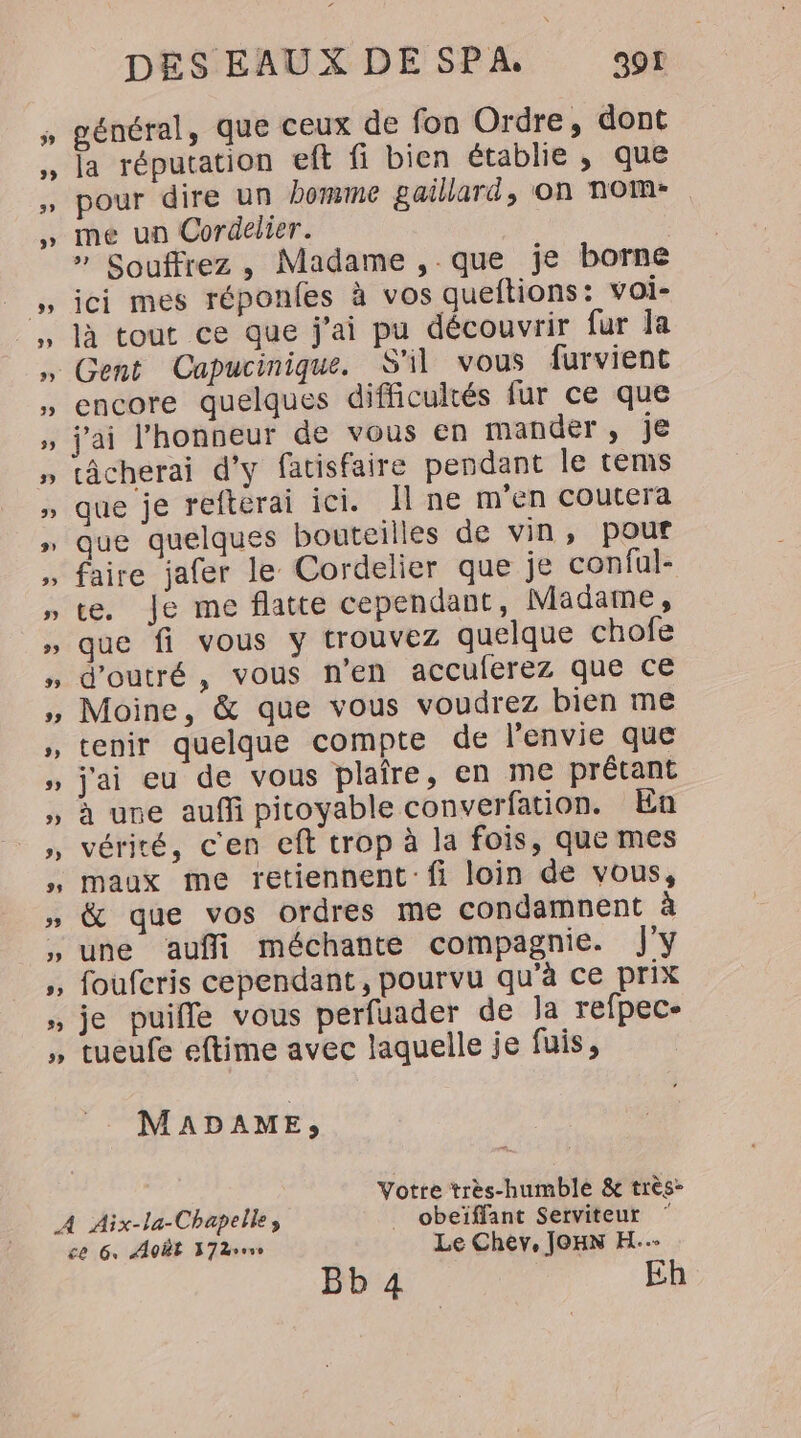énéral, que ceux de fon Ordre, dont la réputation eft fi bien établie , que pour dire un homme gaillard, on nom: me un Cordelier. » Souffrez , Madame , que je borne ici mes réponfes à vos queftions: voi- là tout ce que j'ai pu découvrir fur la encore quelques difficultés fur ce que câcherai d'y fatisfaire pendant le tems que je refterai ici. Il ne m'en coutera que quelques bouteilles de vin, pour faire jafer le Cordelier que je conful- te. Je me flatte cependant, Madame, que fi vous y trouvez quelque chofe d'outré, vous n’en accuferez que ce Moine, &amp; que vous voudrez bien me tenir quelque compte de l'envie que j'ai eu de vous plaire, en me prétant à une auffi pitoyable converfation. En vérité, c'en eft trop à la fois, que mes maux me retiennent fi loin de vous, &amp; que vos ordres me condamnent à une aufli méchante compagnie. jy foufcris cependant, pourvu qu’à ce prix je puifle vous perfuader de la refpec- tueufe eftime avec laquelle je fuis, MADAME, Votte très-humble &amp; très- A Aix-la-Chapelle, _ obeïffant Serviteur ce 6, AOËE D7Brrve Le Chev, JOHN H..- BE : Eh