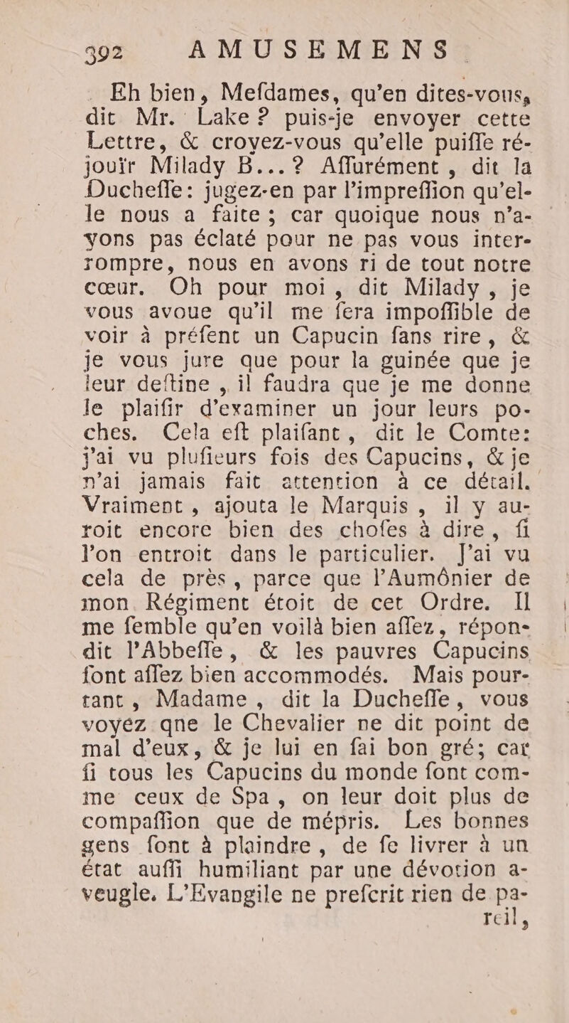 Eh bien, Mefdames, qu’en dites-vous, dit Mr. Lake ? puis-je envoyer cette Lettre, &amp; croyez-vous qu’elle puiffe ré- jouïr Milady B...? Affurément , dit la Duchefle: jugez-en par l’impreflion qu’el- le nous a faite; car quoique nous n’a- yons pas éclaté pour ne pas vous inter- rompre, nous en avons ri de tout notre cœur. Oh pour moi, dit Milady, je vous avoue qu'il me fera impoñlible de voir à préfenc un Capucin fans rire, &amp; je vous jure que pour la guinée que je leur deftine ,. il faudra que je me donne le plaifir d'examiner un jour leurs po- ches. Cela eft plaifant, dit le Comte: jai vu plufieurs fois des Capucins, &amp; je n'ai jamais fait attention à ce détail. Vraiment , ajouta le Marquis, il y au- roit encore bien des chofes à dire, fi l’on encroit dans le particulier. fai vu cela de près, parce que l’Aumônier de mon. Régiment étoit de cet Ordre. Il me femble qu’en voilà bien affez, répon- dit PAbbefle, &amp; les pauvres Capucins font affez bien accommodés. Mais pour- tant, Madame, dit la Duchefle, vous voyez qne le Chevalier ne dit point de mal d'eux, &amp; je lui en fai bon gré; car fi tous les Capucins du monde font com- me ceux de Spa, on leur doit plus de compañlion que de mépris. Les bonnes gens font à plaindre, de fe livrer à un état auffi humiliant par une dévotion a- veugle, L’Evangile ne prefcrit rien de Fu reil,