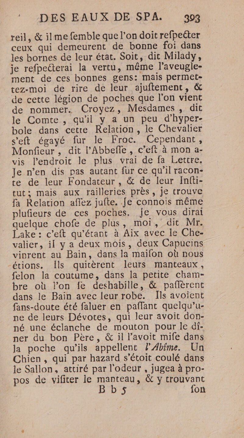 reil, &amp; ilme femble que l’on doit refpeéter ceux qui demeurent de bonne foi dans les bornes de leur état. Soit, dit Milady, je refpetterai la vertu, même l'aveugle- ment de ces bonnes gens: mais permet- _ tez-moi de rire de leur ajuftement, &amp; “de cette légion de poches que l’on vient de nommer. Croyez, Mesdames , dit le Comte, qu'il y a un peu d’hyper- bole dans cette Relation, le Chevalier s’eft égayé fur le Froc. Cependant, Monfieur, dit l’Abbefle, c’eft à mon a- vis l'endroit le plus vrai de fa Lettre, Je n’en dis pas autant fur ce qu’il racon- te de leur Fondateur , &amp; de leur Infti- tut; mais aux railleries près, je trouve fa Relation aflez jufte. fe connois même plufieurs de ces poches. je vous dirai quelque chofe de plus, moi, dit Mr. Lake : c’eft qu’érant à Aix avec le Che- valier, if y a deux mois, deux Capucins viorent au Bain, dans la maifon où nous -étions. Îls quitèrent leurs manteaux, felon la coutume, dans la petite cham- bre où l’on fe deshabille, &amp; pañlèrent dans le Bain avec leur robe. Ils avoient fans-doute été faluer en paflant quelqu’u- ne de leurs Dévotes, qui leur avoit don- né une éclanche de mouton pour le df- ner du bon Père, &amp; il l’avoit mife dans ja poche qu’ils appellent lÆ4bfme. Un Chien, qui par hazard s’étoit coulé dans le Sallon, attiré par l'odeur , jugea à pro- pos de vifiter le manteau, &amp; y trouvant Bb5s fon