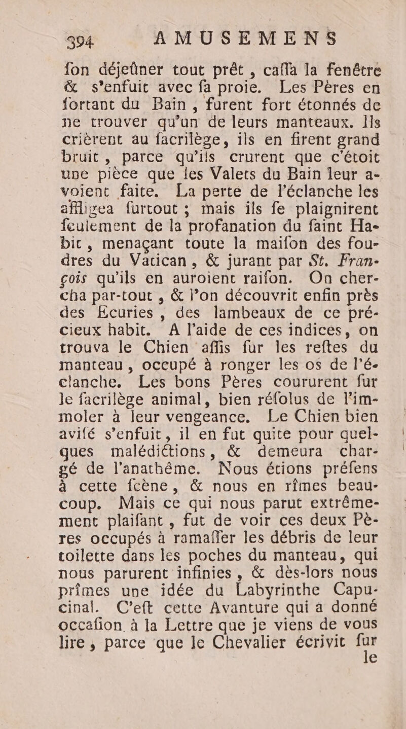 fon déjeûner tout prêt , cafla la fenêtre &amp; s’enfuit avec fa proie. Les Pères en fortant du Baïn, furent fort étonnés de ne trouver qu’un de leurs manteaux. Ils crièrent au facrilège, ils en firent grand bruit, parce qu'ils crurent que c'étoit une pièce que les Valets du Bain leur a- voient faite. La perte de l’éclanche les affligea furtout ; mais ils fe plaignirent feulement de la profanation du faint Ha- bic, menaçant toute la maifon des fou- dres du Vacican, &amp; jurant par St, Fran- gois qu'ils en auroient raifon. On cher- cha par-tout , &amp; l’on découvrit enfin près des Ecuries , des lambeaux de ce pré- cieux habit. A l’aide de ces indices, on trouva le Chien aflis fur les reftes du manteau, occupé à ronger les os de l’é- clanche, Les bons Pères coururent fur le facrilège animal, bien réfolus de l'im- moler à leur vengeance. Le Chien bien avifé s’enfuit, il en fut quite pour quel- ques malédiétions, &amp; demeura char- gé de l’anathême. Nous étions préfens à cette fcène, &amp; nous en rîmes beau- coup. Mais ce qui nous parut extrême- ment plaifant , fut de voir ces deux Pe- res occupés à ramafler les débris de leur toilette dans lcs poches du manteau, qui nous parurent infinies , &amp; dès-lors nous primes une idée du Labyrinthe Capu- cinal. C'eft cette Avanture qui a donné occafion. à la Lettre que je viens de vous lire, parce que le Chevalier écrivit Sn €