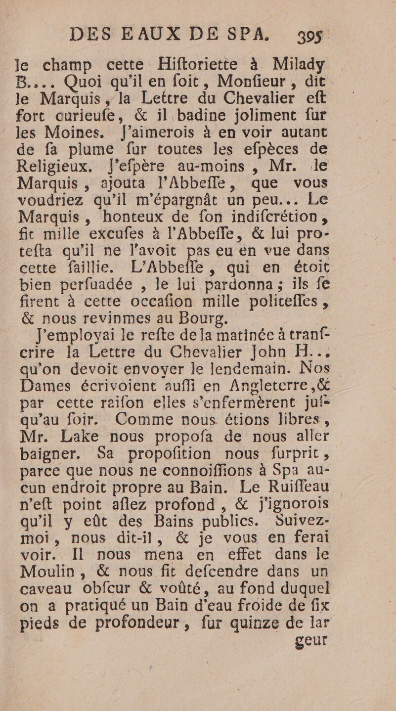le champ cette Hiftoriette à Milady B.... Quoi qu'il en foit, Monfieur , dit le Marquis, la Lettre du Chevalier eft fort ourieufe, &amp; il badine joliment fur les Moines. f’aimerois à en voir autant de fa plume fur toutes les efpèces de Religieux. J’efpère au-moins , Mr. le Marquis , ajouta l’Abbefle, que vous voudriez qu’il m'épargnât un peu... Le Marquis, honteux de fon indifcrétion, fit mille excufes à l’Abbeffe, &amp; lui pro- tefta qu’il ne l’avoit pas eu en vue dans cette faillie. L’'Abbefle, qui en étoit bien perfuadée , le lui .pardonna; ils fe firent à cette occafion mille policefles , &amp; nous revinmes au Bourg. Jemployai le refte de la matinée à tranf- crire la Lettre du Chevalier John H... qu’on devoit envoyer le lendemain. Nos Dames écrivoient auffi en Angletcrre ,&amp; par cette reifon elles s’enfermèrent jui- qu’au foir. Comme nous étions libres, Mr. Lake nous propofa de nous aller baigner. Sa propofition nous furprit , parce que nous ne connoiffions à Spa au- cun endroit propre au Bain. Le Ruiffeau n’eft point aflez profond , &amp; j'ignorois qu’il y eût des Baïns publics. Suivez- moi, nous dit-il, &amp; je vous en ferai voir. [Il nous mena en effet dans je . Moulin, &amp; nous fit defcendre dans un caveau obfcur &amp; voûté, au fond duquel on a pratiqué un Bain d'eau froide de fix pieds de profondeur, fur quinze de lar geur