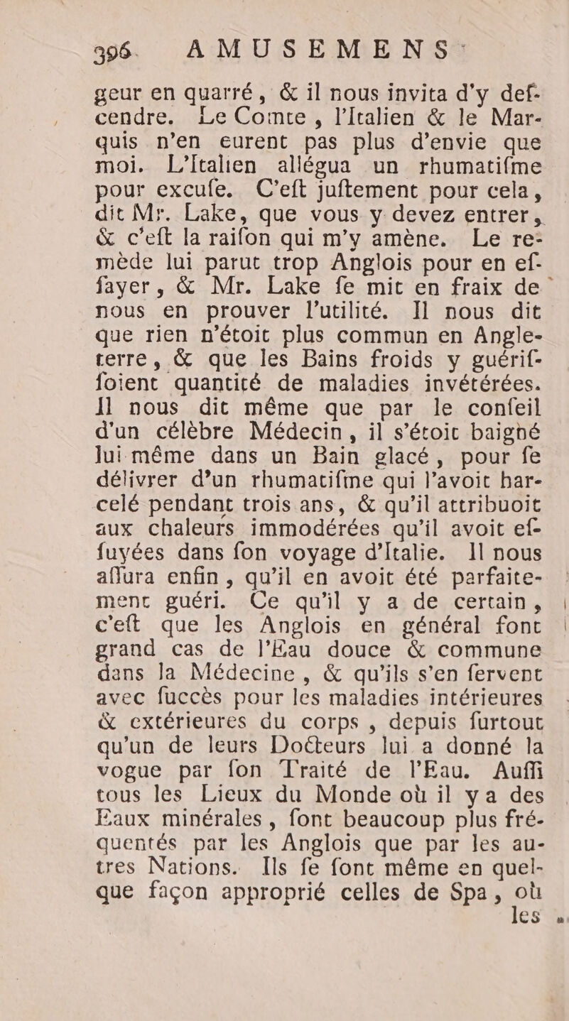 geur en quarré, &amp; il nous invita d'y def- cendre. Le Comte, l'Italien &amp; le Mar- quis n’en eurent pas plus d'envie que moi. L’Italien allégua un rhumatifme pour excufe. C’eft juftement pour cela, dit Mr. Lake, que vous y devez entrer, &amp; c’eft la raifon qui m'y amène. Le re- mède lui parut trop Anglois pour en ef- fayer, &amp; Mr. Lake fe mit en fraix de nous en prouver l'utilité. Il nous dit que rien n'étoit plus commun en Angle- terre, &amp; que les Bains froids y guérif- foient quantité de maladies invétérées. Il nous dit même que par le confeil d'un célèbre Médecin, il s’étoic baighé Jui même dans un Bain glacé, pour fe délivrer d’un rhumatifme qui l’avoit bar- celé pendant trois ans, &amp; qu’il attribuoit aux chaleurs immodérées qu'il avoit ef- fuyées dans fon voyage d'Italie. 1l nous affura enfin, qu’il en avoit été parfaite- ment guéri. «Ce.quil:y +4; deycertain, c'eft que les Anglois en général fonc grand cas de l'Eau douce &amp; commune dans la Médecine , &amp; qu'ils s’en fervent avec fuccès pour les maladies intérieures &amp; extérieures du corps , depuis furtout qu'un de leurs Docteurs lui a donné la vogue par fon Traité de l'Eau. Auf tous les Lieux du Monde où il ya des Eaux minérales, font beaucoup plus fré- quentés par les Anglois que par les au- tres Nations. Ils fe font même en quel- que façon approprié celles de Spa, où les «