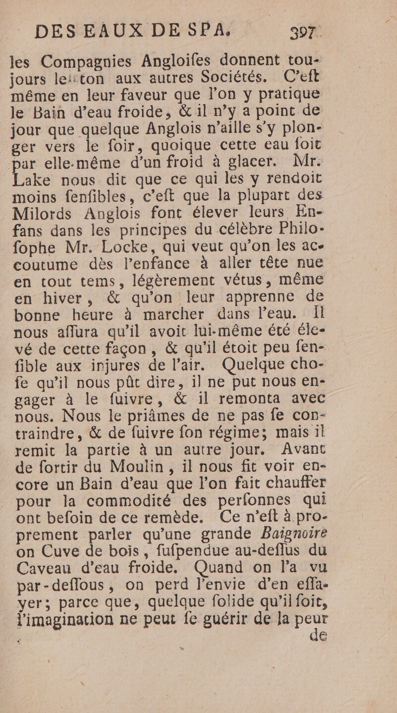 les Compagnies Angloifes donnent tou- jours leïton aux autres Sociétés. C’eft même en leur faveur que l’on y pratique le Bain d’eau froide, &amp; il n’y a point de jour que quelque Anglois n’aille s’y plon- _ger vers le foir, quoique cette eau foit par elle-même d’un froid à glacer. Mr. Lake nous dit que ce qui les y rendoit moins fenfibles, c’eft que la plupart des Milords Anglois font élever leurs En- fans dans les principes du célèbre Philo- fophe Mr. Locke, qui veut qu’on les ac. coutume dès l’enfance à aller tête nue en tout tems, légèrement vétus, même en hiver, &amp; qu’on leur apprenne de bonne heure à marcher dans l’eau. Il nous affura qu’il avoit lui-même été éle- vé de cette façon, &amp; qu'il étoit peu fen- fible aux injures de l'air. Quelque cho- fe qu’il nous pôt dire, il ne put nous en- gager à le fuivre, &amp; il remonta avec nous. Nous le priâmes de ne pas fe con- traindre, &amp; de fuivre fon régime; mais il remit la partie à un autre jour. Avant de fortir du Moulin, il nous fit voir en- core un Bain d’eau que l’on fait chauffer pour la commodité des perfonnes qui ont befoin de ce remède. Ce n'eft à pro- prement parler qu’une grande Baignoire on Cuve de bois, fufpendue au-deflus du Caveau d’eau froide. Quand on l'a vu par-deflous, on perd l’envie d’en efla- yer; parce que, quelque folide qu’il foit, l'imagination ne peut fe guérir de Ja peur de