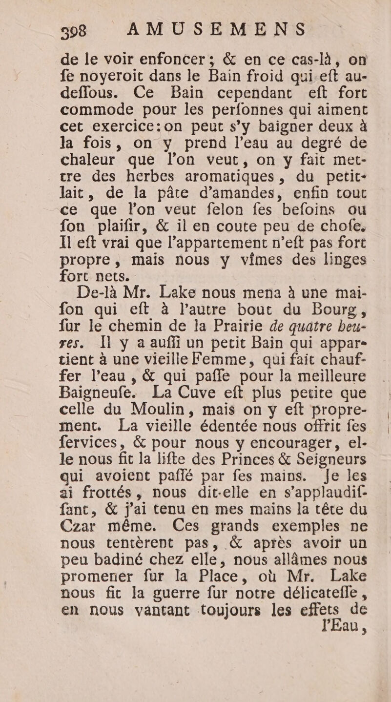 de le voir enfoncer; &amp; en ce cas-là, on fe noyeroit dans le Bain froid qui-eft au- deflous. Ce Bain cependant eft fort commode pour les perfonnes qui aiment cet exercice:on peut s’y baigner deux à la fois, on y prend l’eau au degré de chaleur que l’on veut, on y fait met- tre des herbes aromatiques, du petit- lait, de la pâte d'amandes, enfin tout ce que l’on veut felon fes befoins ou fon plaifir, &amp; il en coute peu de chofe. Il eft vrai que l’appartement n’eft pas fort propre, mais nous y vimes des linges fort nets. | De-là Mr. Lake nous mena à une mai- fon qui eft à l’autre bout du Bourg, fur le chemin de la Prairie de quatre beu- res. Il y a aufli un pecit Bain qui appar- tient à une vieille Femme, qui fait chauf- fer l’eau , &amp; qui pafle pour la meilleure Baigneufe. La Cuve eft plus perite que celle du Moulin, mais on y eft propre- ment. La viéille édentée nous offrit fes fervices, &amp; pour nous y encourager, el- le nous fit la lifte des Princes &amp; Seigneurs qui avoient paflé par fes mains. Je les ai frottés, nous dit-elle en s’applaudif- fant, &amp; j'ai tenu en mes mains la tête du Czar même. Ces grands exemples ne nous tentèrent pas, &amp; après avoir un peu badiné chez elle, nous allâmes nous promener fur la Place, où Mr. Lake nous fit la guerre fur notre délicatefle, en nous vantant toujours les effets de l'Eau,
