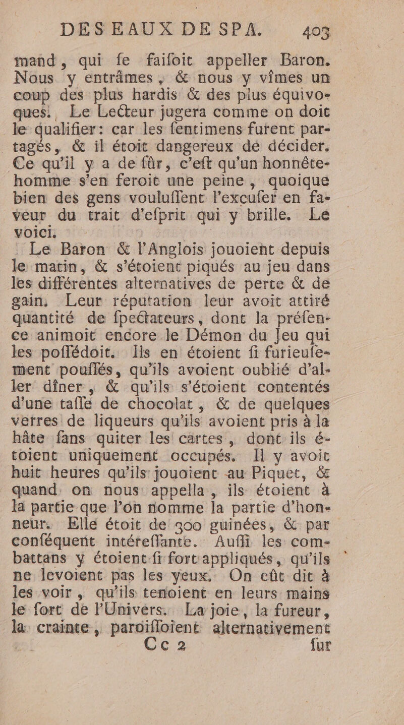 mand , qui fe faifoit appeller Baron. Nous y entrâmes , &amp; nous y vimes un coup des plus hardis &amp; des plus équivo- ques. Le Lecteur jugera comme on doit le qualifier: car les fentimens furent par- _ tagés, &amp; il étoit dangereux dé décider. Ce qu’il y a de fûr, c’eft qu’un honnéte- homme s'en feroit une peine, quoique bien des gens vouluffent l’excufer en fa- veur du trait d’efprit qui y brille. Le voici ; Le Baron &amp; l’Anglois jouoient depuis le matin, &amp; s’étoient piqués au jeu dans les différentes alternatives de perte &amp; de gain, Leur réputation leur avoit attiré quantité de fpeétateurs, dont la préfen- ce animoit encore le Démon du Jeu qui les poflédoit. [ls en étoient fi furieufe- ment poulilés, qu’ils avoient oublié d’al- ler dîner , &amp; qu’ils s'étoient contentés d’une tafle de chocolat , &amp; de quelques verres de liqueurs qu’ils avoient pris à la hâte fans quiter les cartes, dont ils é- toient uniquement occupés. Il y avoit huit heures qu’ils jouoient au Piquet, &amp; quand. on nous: appella, ils étoient à la partie que l’on nomme la partie d’hon- neur,. ÆEllé étoit de 300 guinées, &amp; par conféquent intéreffante. Aufli les com- battans y étoient:fi fort appliqués, qu'ils ne levoient pas les yeux, On eût dit à les voir , qu’ils tenoient en leurs mains le fort de l'Univers. [La joie, la fureur, la crainte, paroïfloïent alternativement 73 Cc2 fur