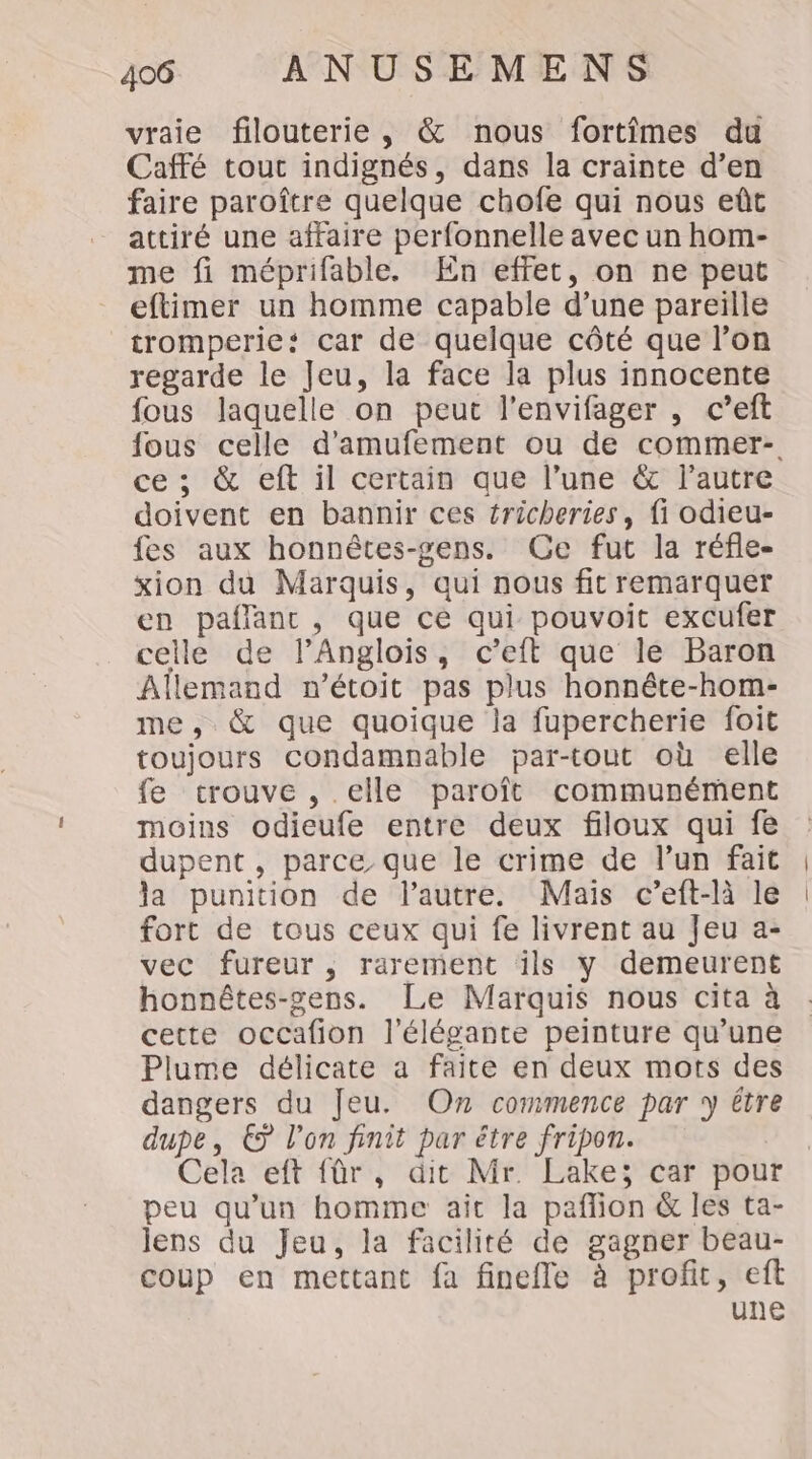 vraie filouterie, &amp; nous fortîmes du Caffé touc indignés, dans la crainte d’en faire paroître quelque chofe qui nous eût attiré une affaire perfonnelle avec un hom- me fi méprifable. En effet, on ne peut eftimer un homme capable d’une pareille tromperie: car de quelque côté que l’on regarde le Jeu, la face la plus innocente fous laquelle on peut l’envifager , c’eft fous celle d’amufement ou de commer- ce ; &amp; eft il certain que l’une &amp; l’autre doivent en bannir ces tricheries, fi odieu- fes aux honnêtes-gens. Ce fut la réfle- xion du Marquis, qui nous fit remarquer en paflanc, que ce qui pouvoit excufer celle de lPAnglois, c’eft que le Baron Allemand n’étoit pas plus honnête-hom- me, &amp; que quoique la fupercherie foit toujours condamnable par-tout où elle fe trouve , elle paroît communément moins odieufe entre deux filoux qui fe dupent , parce que le crime de l’un fait la punition de l’autre. Maïs c’eft-là le fort de tous ceux qui fe livrent au Jeu a- vec fureur, rarement ils y demeurent honnêtes-gens. Le Marquis nous cita à cette occafion l’élégante peinture qu’une Plume délicate a faite en deux mots des dangers du Jeu. On commence par y être dupe, € l’on finit par être fripon. | Cela eft fûr, dit Mr. Lake; car pour peu qu’un homme aît la paflion &amp; les ta- lens du Jeu, la facilité de gagner beau- coup en mettant fa finefle à profit, eft une