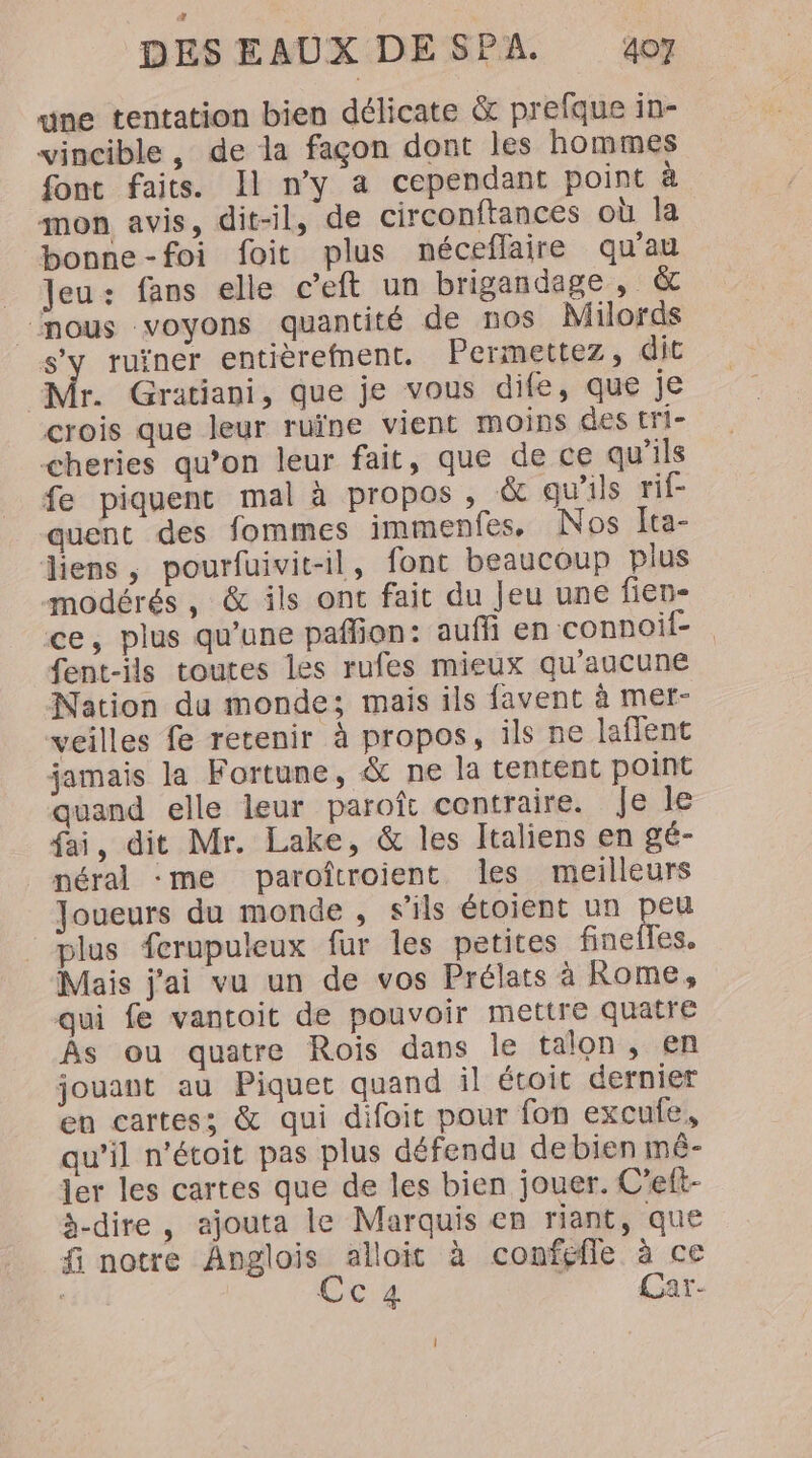 une tentation bien délicate &amp; prefque in- vincible, de la façon dont les hommes font faits. Il n'y a cependant point à mon avis, dit-il, de circonftances où la bonne-foi foit plus néceflaire qu'au _ Jeu: fans elle c’eft un brigandage , &amp; “nous voyons quantité de nos Milords S'y ruïner entièrefnent. Permettez, dit Mr. Gratiani, que je vous dife, que je crois que leur ruïne vient moins des tri- cheries qu’on leur fait, que de ce qu'ils fe piquent mal à propos , &amp; qu’ils rif- quent des fommes immenfes, Nos Ita- liens, pourfuivit-il, font beaucoup plus modérés, &amp; ils ont fait du Jeu une fien- ce, plus qu'une pafion: auf en connoif- fent-ils toutes les rufes mieux qu'aucune Nation du monde; mais ils favent à mer- veilles fe retenir à propos, ils ne laffent jamais la Fortune, &amp; ne la tentent point quand elle leur paroît centraire. Je le fai, dit Mr. Lake, &amp; les Italiens en gé- néral me paroftroient les meilleurs Joueurs du monde , s'ils étoient un peu plus ferupuleux fur les petites finefles. Mais j'ai vu un de vos Prélats à Rome, qui fe vantoit de pouvoir mettre quatre Âs ou quatre Rois dans le talon, en jouant au Piquet quand il étoit dernier en cartes; &amp; qui difoit pour fon excufe, qu’il n'étoit pas plus défendu de bien mê- ler les cartes que de les bien jouer. C’eft- à-dire, ajouta le Marquis en riant, que f notre Anglois alloit à confefle à ce CC Car-