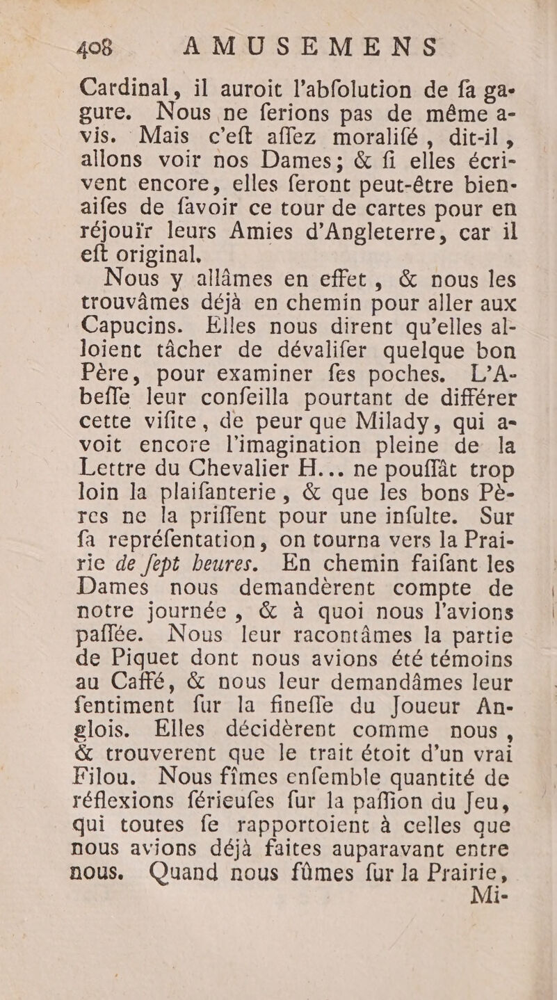 Cardinal, il auroit l’abfolution de fa ga- gure. Nous ne ferions pas de même a- vis. Mais c’eft affez moralifé, dit-il, allons voir nos Dames; &amp; fi elles écri- vent encore, elles feront peut-être bien- aifes de favoir ce tour de cartes pour en réjouir leurs Amies d'Angleterre, car il eft original, Nous y allâmes en effet, &amp; nous les trouvâmes déjà en chemin pour aller aux Capucins. Elles nous dirent qu’elles al- loient tâcher de dévalifer quelque bon Père, pour examiner fes poches. L’A- beffe leur confeilla pourtant de différer cette vifite, de peur que Milady, qui a- voit encoïe l'imagination pleine de la Lettre du Chevalier H... ne pouffât trop loin la plaifanterie, &amp; que les bons Pè- res ne la priflent pour une infulte. Sur fa repréfentation, on tourna vers la Prai- rie de Jept beures. En chemin faifant les Dames nous demandèrent compte de notre journée , &amp; à quoi nous l’avions paflée. Nous leur racontâmes la partie de Piquet dont nous avions été témoins au Café, &amp; nous leur demandâmes leur fentiment fur la finefle du Joueur An- glois. Elles décidèrent comme nous, &amp; trouverent que le trait étoit d’un vrai Filou. Nous fîmes enfemble quantité de réflexions férieufes fur la pañlion du Jeu, qui toutes fe rapportoient à celles que nous avions déjà faites auparavant entre nous. Quand nous fûmes fur la Fe le