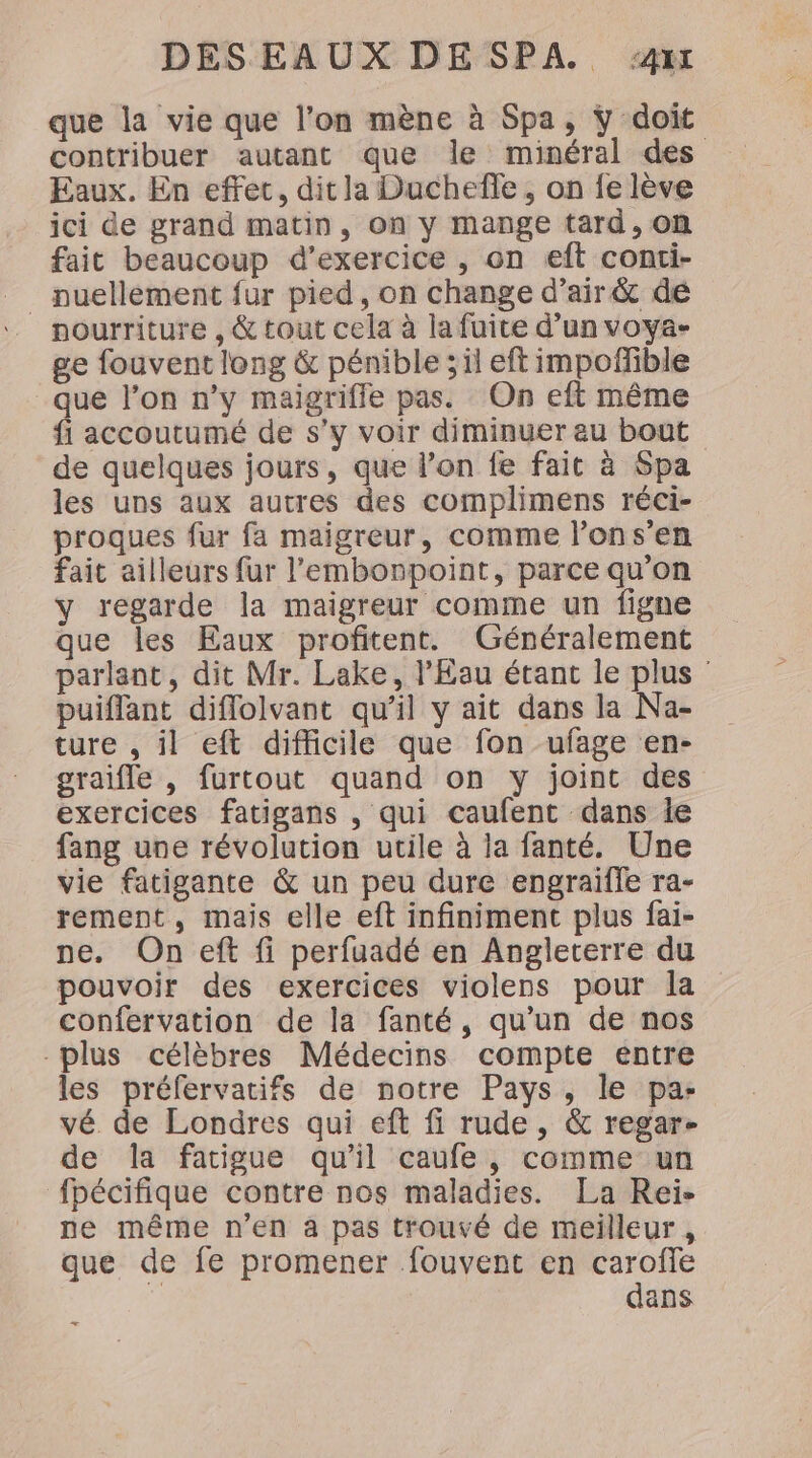 que la vie que l’on mène à Spa, y doit contribuer autant que le minéral des Eaux. En effet, dit la Duchefle, on fe lève ici de grand matin, on y mange tard, on fait beaucoup d'exercice , on eft conti- __ nuellèment fur pied, on change d'air &amp; de . pourriture , &amp; tout cela à la fuite d’un voya- ge fouvent long &amp; pénible ; il eft impoffible que l’on n’y maigriffe pas. On eft même fi accoutumé de s’y voir diminuer au bout de quelques jours, que l’on fe fait à Spa les uns aux autres des complimens réci- proques fur fa maigreur, comme l’ons’en fait ailleurs fur l’'embonpoint, parce qu’on y regarde la maigreur comme un figne que les Eaux profitent. Généralement parlant, dit Mr. Lake, l'Eau étant le plus puiffant diflolvant qu’il y ait dans la Na- ture , il eft difficile que fon ufage en- graifle , furtout quand on y joint des exercices fatigans , qui caufent dans le fang une révolution utile à la fanté. Une vie fatigante &amp; un peu dure engraïffe ra- rement, mais elle eft infiniment plus fai- pe. On eft fi perfuadé en Angleterre du pouvoir des exercices violens pour la confervation de la fanté, qu’un de nos plus célèbres Médecins compte entre les préfervatifs de notre Pays, le pa: vé de Londres qui eft fi rude, &amp; regar- de la fatigue qu'il caufe, comme un fpécifique contre nos maladies. La Rei- ne même n’en à pas trouvé de meilleur , que de fe promener fouvent en caroffe | dans ee