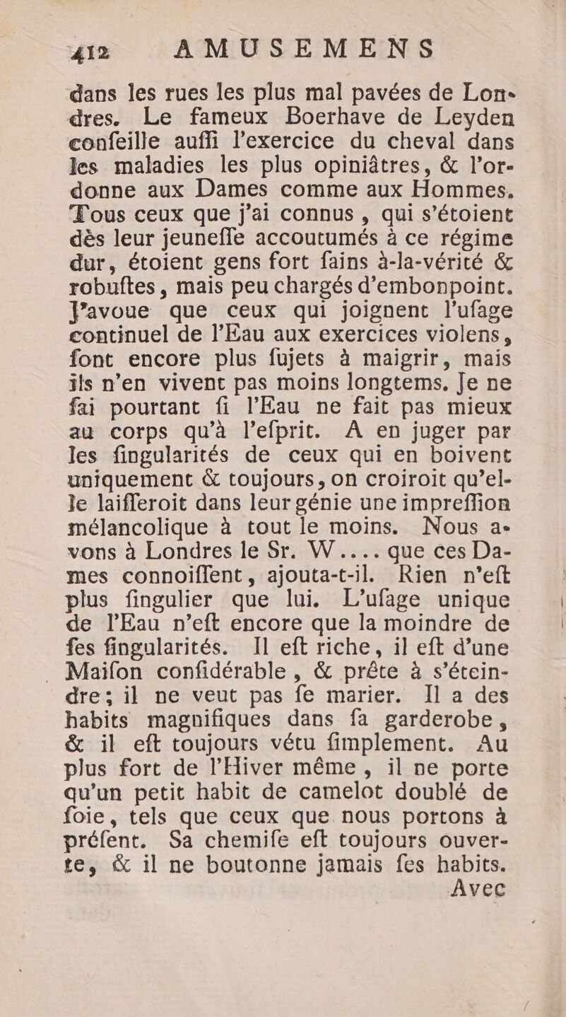 dans les rues les plus mal pavées de Lon- dres. Le fameux Boerhave de Leyden confeille aufli l’exercice du cheval dans les maladies les plus opiniâtres, &amp; l’or- donne aux Dames comme aux Hommes. Tous ceux que j'ai connus , qui s’étoient dès leur jeunefle accoutumés à ce régime dur, étoient gens fort fains à-la-vérité &amp; robuftes, mais peu chargés d’embonpoint. fravoue que ceux qui joignent l’ufage continuel de l’Eau aux exercices violens, font encore plus fujets à maigrir, mais ils n’en vivent pas moins longtems. Je ne fai pourtant fi l'Eau ne fait pas mieux au corps qu'à l’efprit. À en juger par les fingularités de ceux qui en boivent uniquement &amp; toujours, on croiroit qu’el- le laifleroit dans leur génie une impreffion mélancolique à tout le moins. Nous a- vons à Londres le Sr. W.... que ces Da- mes connoiflent, ajouta-t-l. Rien n’eft plus fingulier que lui. L’ufage unique de l'Eau n’eft encore que la moindre de fes fingularités. Il eft riche, il eft d’une Maïlon confidérable , &amp; prête à s’étein- dre; il ne veut pas fe marier. Il a des habits magnifiques dans fa garderobe, &amp; il eft toujours vétu fimplement. Au plus fort de l’Hiver même, il ne porte qu'un petit habit de camelot doublé de foie, tels que ceux que nous portons à préfent. Sa chemife eft toujours ouver- te, &amp; il ne boutonne jamais fes habits. Avec
