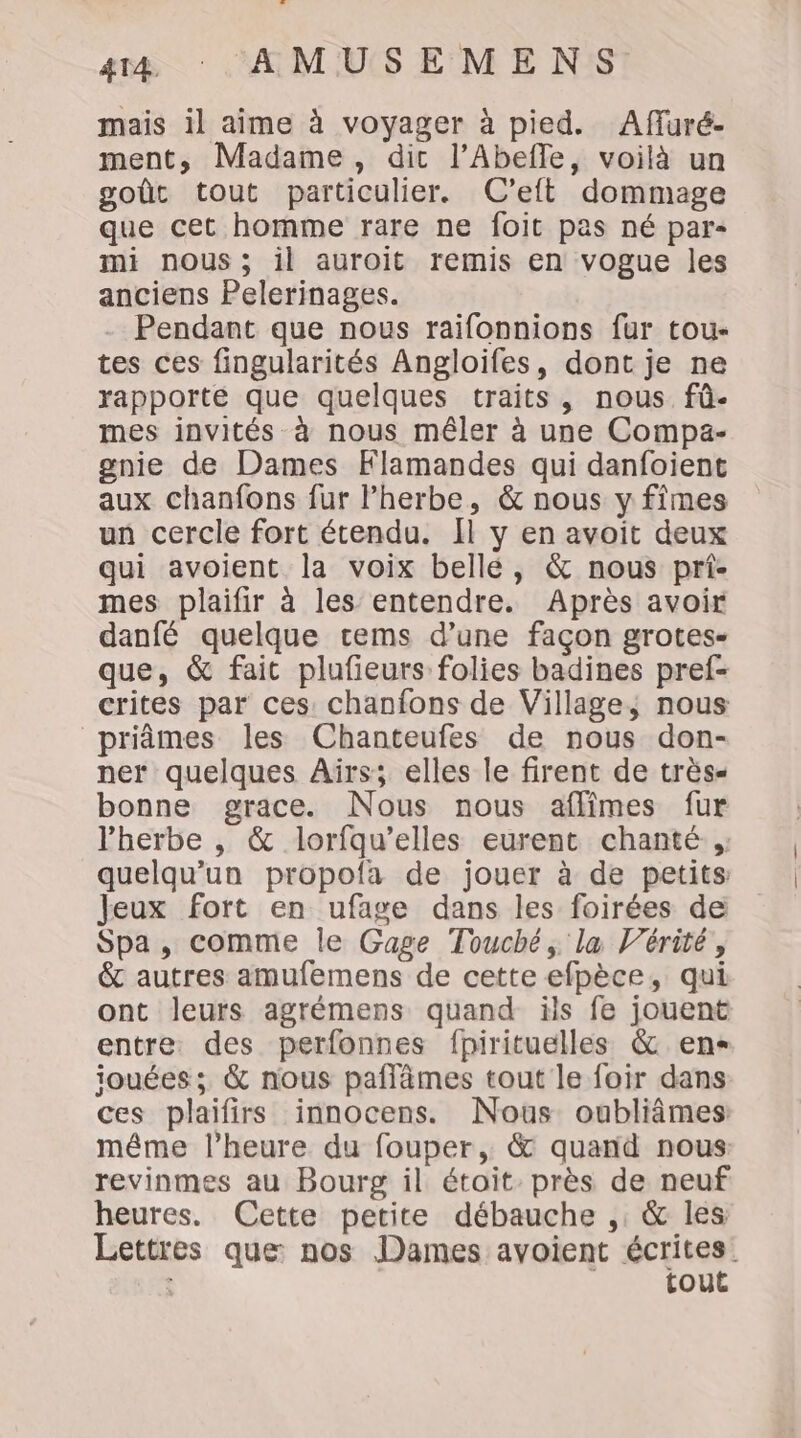mais il aime à voyager à pied. Affuré- ment, Madame, dic l’Abefle, voilà un goût tout particulier. C’elt dommage que cet homme rare ne foit pas né par- mi nous; il auroit remis en vogue les anciens Pelerinages. Pendant que nous raifonnions fur tou- tes ces fingularités Angloifes, dont je ne rapporte que quelques traits, nous. fû- mes invités à nous mêler à une Compa- gnie de Dames Klamandes qui danfoient aux chanfons fur lherbe, &amp; nous y fîmes un cercle fort étendu. [l y en avoit deux qui avoient la voix bellé, &amp; nous pri- mes plaifir à les entendre. Après avoir danfé quelque cems d’une façon grotes- que, &amp; fait plufieurs folies badines pref- crites par ces chanfons de Village, nous priâmes les Chanteufes de nous don- ner quelques Aïrs; elles le firent de très- bonne grace. Nous nous affimes fur l'herbe , &amp; lorfqu’elles eurent chanté, quelqu'un propofa de jouer à de petits Jeux fort en ufage dans les foirées de Spa, comme le Gage Touché, la Vérité, &amp; autres amufemens de cette efpèce, qui ont leurs agrémens quand ils fe jouent entre des perfonnes fpirituelles &amp; en- iouées; &amp; nous paflämes tout le foir dans ces plaifirs innocens. Nous oubliâmes même l'heure du fouper, &amp; quand nous revinmes au Bourg il étoit. près de neuf heures. Cette petite débauche ,: &amp; les Lettres que: nos Dames avoient écrites. tout