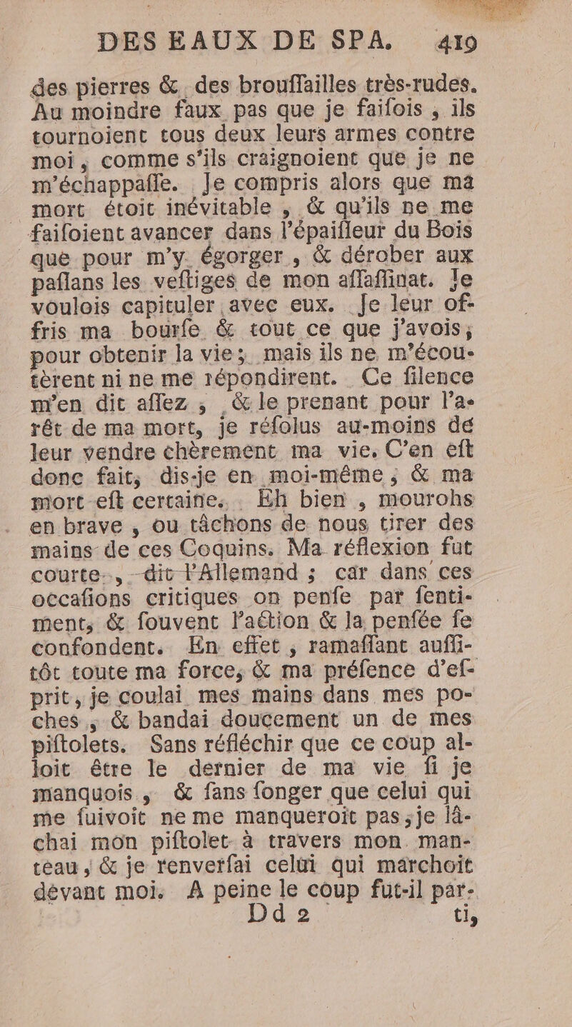 des pierres &amp;. des brouffailles très-rudes. Au moindre faux pas que je faifois , ils tournoient tous deux leurs armes contre moi, comme s'ils craignoient que je ne m'échappaffe. Je compris alors que ma mort étoic inévitable ; &amp; qu'ils re me _ faifoient avancer dans l’épaifleur du Bois que pour m'y. égorger , &amp; dérober aux paflans les veftiges de mon affaflinat. Je voulois capituler avec eux. Je leur of- fris ma bourfe &amp; tout ce que j'avois; pour obtenir la vie; mais ils ne m’écou- tèrent ni ne me répondirent. Ce filence m'en dit aflez ; &amp; le prenant pour l’a. rêt de ma mort, je réfolus au-moins de leur vendre chèrement ma vie, C’en eft donc fait, dis-je en moi-même, &amp; ma mort eft certaines . Eh bien , mourohs en brave , ou tâchons de nous tirer des mains de ces Coquins. Ma réflexion fut courte, dit l'Allemand ; car dans ces occafions critiques on penfe par fenti- ment, &amp; fouvent laétion &amp; la penfée fe confondent. En effet ; ramaffant auff- tôt toute ma force; &amp; ma préfence d’ef- prit, je coulai mes mains dans mes po- ches ; &amp; bandai doucement un de mes piftolets. Sans réfléchir que ce coup al- loit être le dernier de ma vie fi je manquois , &amp; fans fonger que celui qui me fuivoit ne me manqueroit pas ;je lâ- chai mon piftolet- à travers mon. man- téau , &amp; je renvetfai celüi qui märchoït dévant moi. À peine le coup fut-il par- | Dd 2 ti,