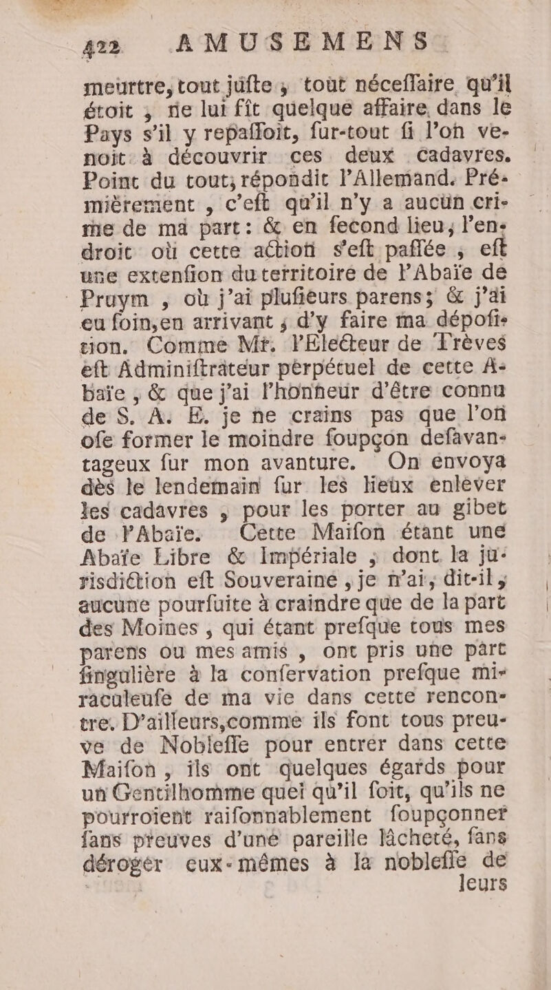 meurtre, tout jufte ; toùt néceflaire qu’il étoit ; fie lui fît quelque affaire dans le Pays s’il y repafloit, fur-tout fi l’on ve- noït. à découvrir ces deux Cadavres, Point du tout; répondit l'Allemand. Pré: mièrement , c’eft qu’il n’y a aucün cri- me de ma part: &amp; en fecond lieu, l'en: droit où cette actioti s’eft paflée ; eft use extenfion du territoire de PAbaïe de Pruym , où j'ai plufieurs parens; &amp; j'ai eu foin,en arrivant ; d'y faire ma dépofis sion, Comme Mt. lElecteur de Trèves eft Adminifträteur pérpétuel de cette À- baïe , &amp; que j'ai lhonheur d’être connu de S. À. E. je ne crains pas que l’oû ofe former le moindre foupçon defavan- tageux fur mon avanture. On envoya dès le lendemaïn fur les Heux enléver les cadavres , pour les porter au gibet de PAbaïe. Cette Maïfon étant une Abaïe Libre &amp; Impériale ; dont. la ju: risdition eft Souveraine , je n'ai, dit-il ; aucune pourfuite à craindre que de la part des Moines , qui étant prefque tous mes parens Ou mes amis , Ont pris une part fingulière à la confervation prefque mi- raculeufe de ma vie dans cette rencon- tre. D’ailleurs,comme ils font tous preu- ve de Nobleffe pour entrer dans cette Maifon , ils ont quelques égards pour un Gentilhomme quei qu’il foit, qu’ils ne pourroïent raifonnablement foupçonner fans preuves d’uné pareille Mcheté, fans dérogér eux-mêmes à la NME de | eurs