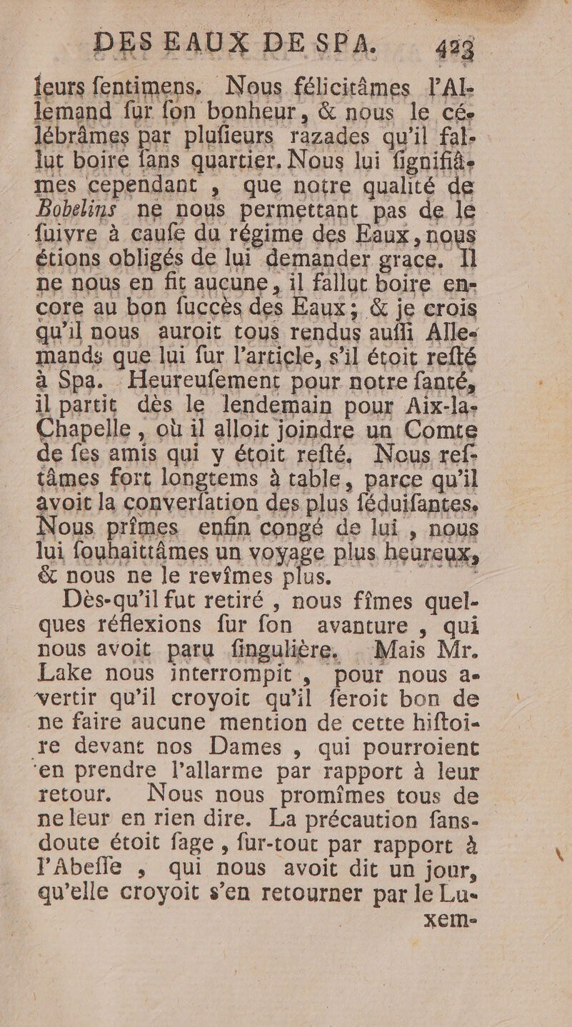 feurs fentimens. Nous félicitâmes VAL lemand fur fon bonheur, &amp; nous le cé. lébrâmes par plufieurs razades qu'il fal- lut boire fans quartier, Nous lui fignifièe mes cependant , que notre qualité de Bobelins ne nous permettant pas de le _-fuivre à caufe du régime des FAUX, nQus _ étions obligés de lui demander grace. I] ne nous ep fit aucune, il fallut boire en- core au bon fuccès des Eaux; &amp; je crois qu'il nous auroit tous rendus aufii Alle mands que lui fur l'article, s'il étoit refté à Spa. Heureufement pour notre fanté, il partit dès le lendemain pour Aix-la- Chapelle , où il alloit joindre un Comte de fes amis qui y étoit refté. Nous ref: tâmes fort longtems à table, parce qu’il avoit la converfation des plus féduifantes, Nous primes enfin congé de lui, nous lui fouhaittâmes un voyage plus heureux, &amp; nous ne le revîmes plus. AE Dès-qu’il fut retiré , nous fîmes quel- ques réflexions fur fon avanture , qui nous avoit paru fingulière. . Mais Mr. Lake nous interrompit , pour nous a vertir qu’il croyoic qu’il feroit bon de : ne faire aucune mention de cette hiftoi- | re devant nos Dames , qui pourroient ‘en prendre l’allarme par rapport à leur retour. Nous nous promîmes tous de ne leur en rien dire. La précaution fans- doute étoit fage , fur-tout par rapport à l'Abeffe ,; qui nous avoit dit un jour, qu’elle croyoit s’en retourner par le Lu- XEM-