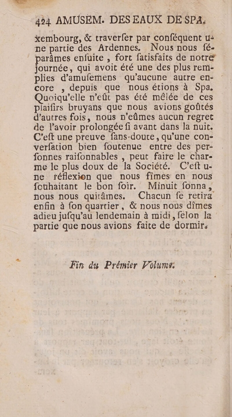 xembourg, &amp; traverfer par conféquent u: ne partie des Ardennes. Nous nous fé- parâmes enfuite , fort fatisfaits de notre journée, qui avoit été une des plus remi- plies d’amufemens qu'aucune autre en- core , depuis que nous étions à Spa, Quoiqu’elle n’eût pas été mêlée de ces plaifirs bruyans que nous avions goûtés d’autres fois, nous n’eûmes aucun regret de l'avoir prolongée fi avant dans Ja nuit. C'eft une preuve fans-doute, qu’une con- verfation bien foutenue entre des per- fonnes raifonnables , peut faire le char- me le plus doux de la Société. (C’eft u- ne réflexion que nous fîmes en nous fothaitant le bon foir. Minuit fonna, nous nous quitâmes. Chacun fe retira enfin à {on quartier, &amp; nous nous dîmes adieu jufqu’au lendemain à midi, felon la partie que nous avions faite de dormir: Fin du Prémier Volume.