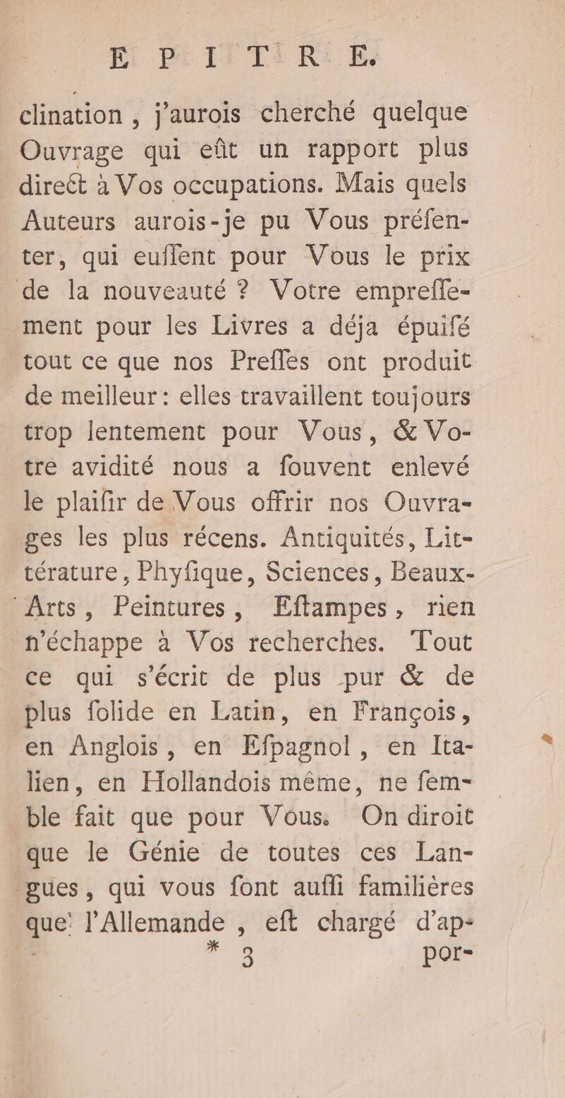 clination , j'aurois cherché quelque Ouvrage qui eût un rapport plus direct à Vos occupations. Mais quels Auteurs aurois-je pu Vous préfen- ter, qui euflent pour Vous le prix de la nouveauté ? Votre emprefle- ment pour les Livres a déja épuifé tout ce que nos Prefles ont produit de meilleur : elles travaillent toujours trop lentement pour Vous, &amp; Vo- tre avidité nous a fouvent enlevé le plaifir de Vous offrir nos Ouvra- ges les plus récens. Antiquités, Lit- térature, Phyfique, Sciences, Beaux- ‘Arts, Peintures, ŒÆEftampes, ren n'échappe à Vos recherches. Tout Éé qui s'écrie dé plus pur &amp; de plus folide en Latin, en François, en Anglois, en Efpagnol, en Ita- lien, en Hollandois même, ne fem- ble fait que pour Vous On diroit “que le Génie de toutes ces Lan- gues, qui vous font aufli familières que’ l’Allemande , eft chargé d’ap-