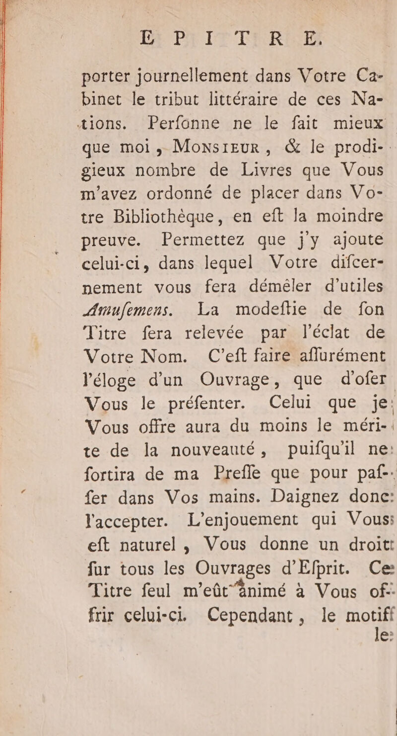 Le PA IT FRE porter journellement dans Votre Ca- binet le tribut littéraire de ces Na- tions. Perfonne ne le fait mieux que moi, Moxsreur, &amp; le prodi-. gieux nombre de Livres que Vous m'avez ordonné de placer dans Vo- tre Bibliothèque, en eft la moindre preuve. Permettez que jy ajoute celui-ci, dans lequel Votre difcer- nement vous fera déméler d’utiles Amufemens. La modeftie de fon Titre fera relevée par l'éclat de Votre Nom. C'eft faire aflurément l'éloge d’un Ouvrage, que d'ofer Vous le préfenter. Celui que je: Vous offre aura du moins le méri-: te de la nouveauté, puifquil ne: fortira de ma Prefle que pour paf. fer dans Vos mains. Daignez donc: l'accepter. L’enjouement qui Vous: eft naturel, Vous donne un droit: fur tous je Ouvrages d’ Efprit. Ce: Titre feul m’eût‘änimé à Vous of- frir celui-ci Cependant, le Lu à b