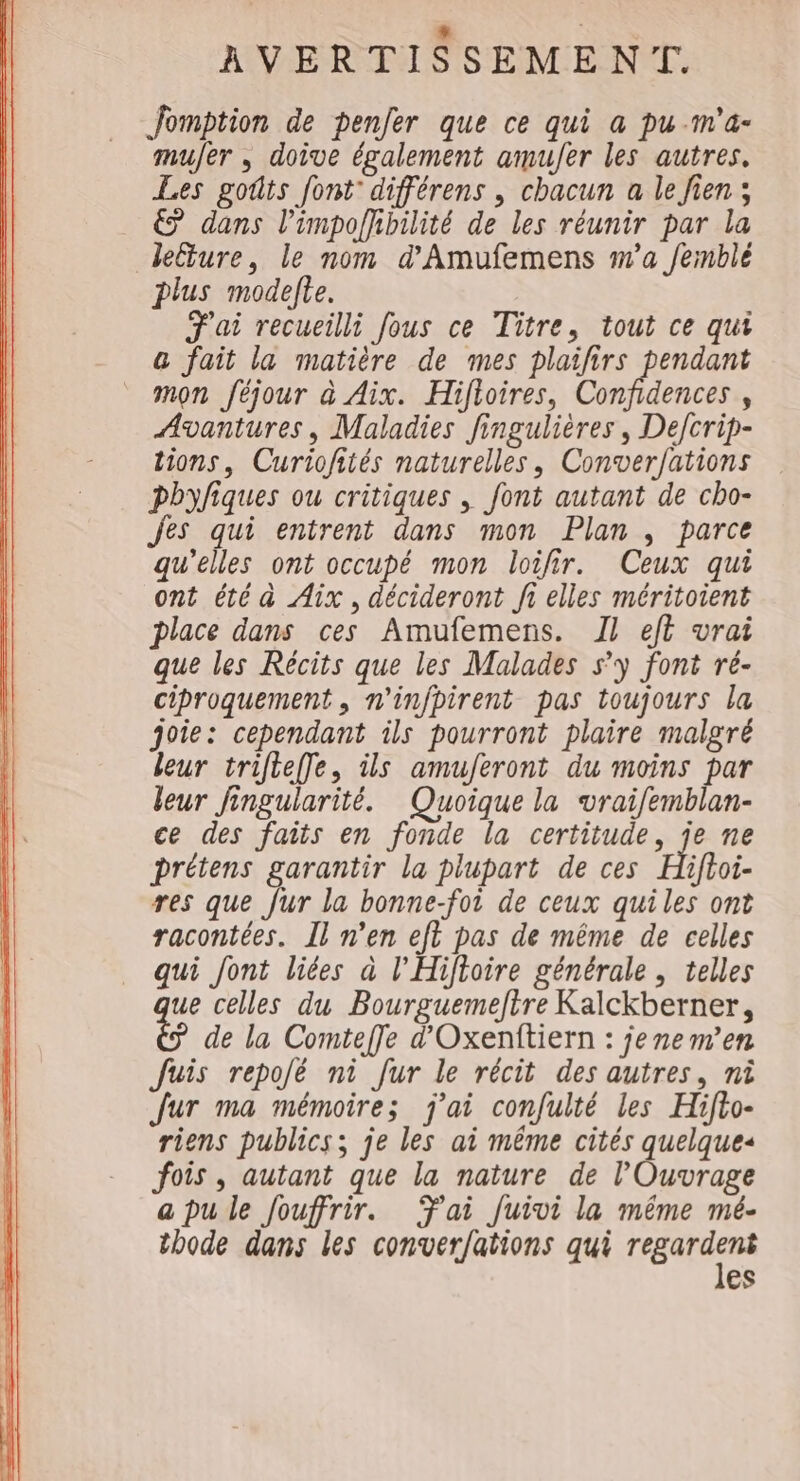 Jomption de penfer que ce qui a pu-m'a- muer , doive également amujer les autres. Les goûts font: différens , chacun a le Jien ; € dans l’impoffibilité de les réunir par la leture, le nom d'Amufemens wa fermblé plus modelte. F'ai recueilli fous ce Titre, tout ce qui &amp; fait la matière de mes plaifirs pendant mon féjour à Aix. Hifioires, Confidences , Avantures, Maladies Jingulières, Defcrip- tions, Curiofités naturelles, Converfations pbyfiques ou critiques , font autant de cho- Jes qui entrent dans mon Plan , parce qu'elles ont occupé mon loifir. Ceux qui ont été à Aix, décideront fi elles méritoient place dans ces Amufemens. 1} ef vrai que les Récits que les Malades s’y font ré- ciproquement , n'infpirent pas toujours la joie: cependant ils pourront plaire malgré leur trifteffle, ils amuferont du moins par leur fingularité. Quoique la vraifemblan- ce des faits en fonde la certitude, je ne prétens garantir la plupart de ces Hhifhoi- res que fur la bonne-foi de ceux quiles ont racontées. Il n’en eft pas de même de celles qui font liées à l'Hiftoire générale , telles ue celles du Bourguemefire Kalckberner, 4 de la Comtefle d'Oxenftiern : jenem’en Juis repolé ni fur le récit des autres, ni fur ma mémoires j'ai confulté les Hifto- riens publics; je les ai même cités quelques fois, autant que la nature de Ouvrage a pu le Jouffrir. Tai Juivi la même mé- thode dans les conver/ations qui (RRIAS es