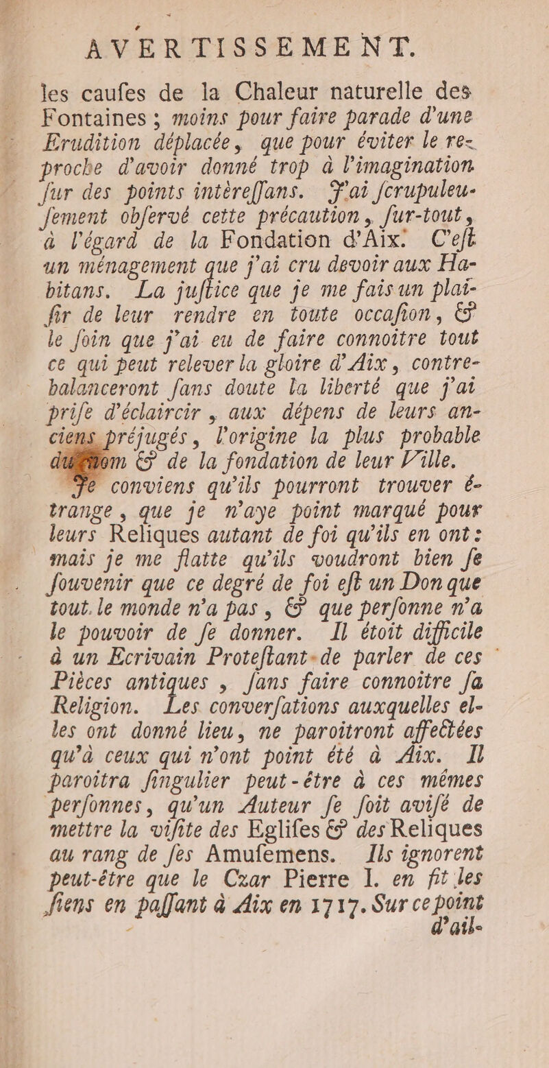 les caufes de la Chaleur naturelle des Fontaines ; moins pour faire parade d'une Erudition déplacée, que pour éviter le re- proche d'avoir donné trop à l'imagination fur des points intèreflans. ai fcrupuleu- Jement obfervé cette précaution, fur-tout, à l'égard de la Fondation d’Aïx: C’ejé un ménagement que j'ai cru devoir aux Ha- bitans. La uftiee que je me fais un plai- fir de leur rendre en toute occafion, € le Join que j'ai eu de faire connoître tout ce qui peut relever la gloire d'Aix, contre- balanceront fans doute la liberté que j'ai prile d'éclaircir , aux dépens de leurs an- ciens préjugés, l’origine la plus probable uom € de la fondation de leur lille. Je conviens qu'ils pourront trouver é- trange , que je n'aye point marqué pour leurs Reliques autant de foi qu’ils en ont: mais je me flatte qu’ils voudront bien Je Jouvenir que ce degré de foi eft un Don que tout. le monde n'a pas , € que perfonne n’a le pouvoir de fe donner. Il étoit difhcile à un Ecrivain Proteftant-de parler de ces Pièces antiques , fans faire connoitre fa Religion. Les conver/ations auxquelles el- les ont donné lieu, ne paroitront affectées qu’à ceux qui n'ont point été à Aix. paroîtra fingulier peut-être à ces mêmes perfonnes, qu'un Auteur fe foit avilé de mettre la vifite des Kglifes € des Reliques au rang de fes Amufemens. ls ignorent Peut-être que le Czar Pierre I. en fit les fiens en palfant à Aix en 1717. Sur ce pain - Ur10